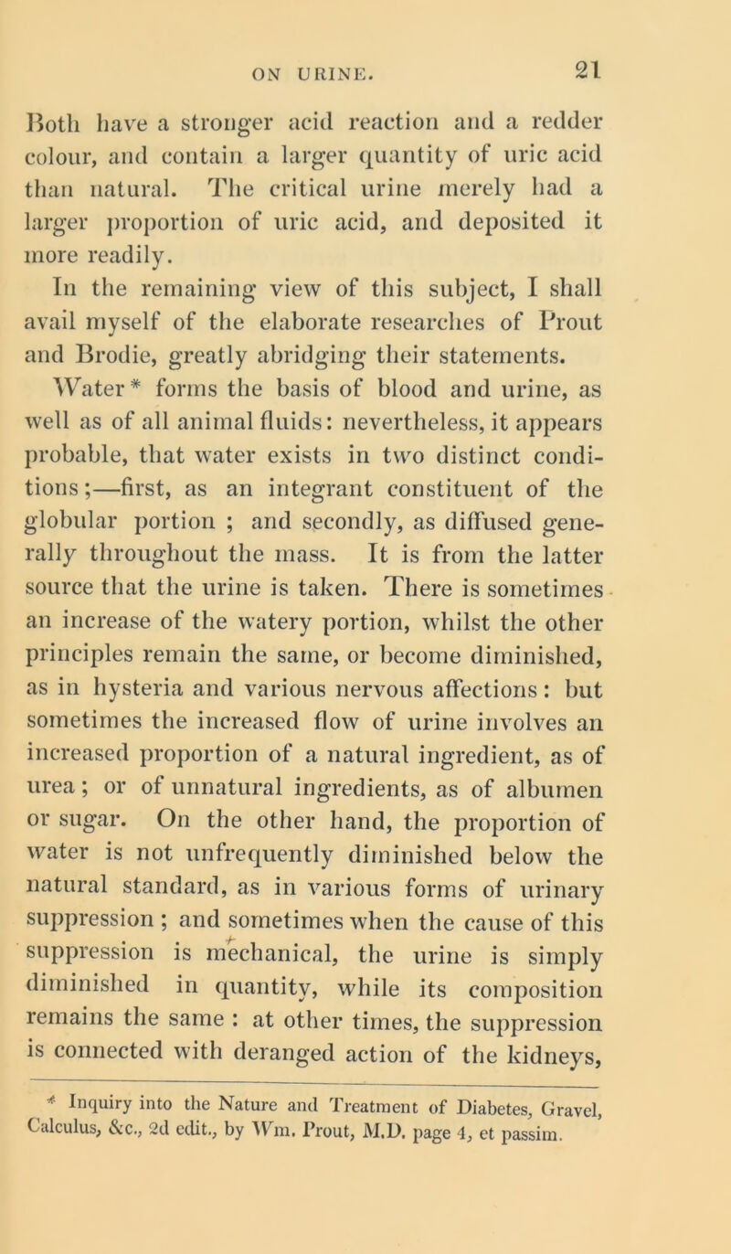 Both have a stronger acid reaction and a redder colour, and contain a larger quantity of uric acid than natural. The critical urine merely had a larger proportion of uric acid, and deposited it more readily. In the remaining view of this subject, I shall avail myself of the elaborate researches of Prout and Brodie, greatly abridging their statements. Water * forms the basis of blood and urine, as well as of all animal fluids: nevertheless, it appears probable, that water exists in two distinct condi- tions ;—first, as an integrant constituent of the globular portion ; and secondly, as diffused gene- rally throughout the mass. It is from the latter source that the urine is taken. There is sometimes an increase of the watery portion, whilst the other principles remain the same, or become diminished, as in hysteria and various nervous affections: but sometimes the increased flow of urine involves an increased proportion of a natural ingredient, as of urea; or of unnatural ingredients, as of albumen or sugar. On the other hand, the proportion of water is not unfrequently diminished below the natural standard, as in various forms of urinary suppression ; and sometimes when the cause of this suppression is mechanical, the urine is simply diminished in quantity, while its composition remains the same : at other times, the suppression is connected with deranged action of the kidneys, * Inquiry into the Nature and Treatment of Diabetes, Gravel, Calculus, &C., 2d edit., by Wm. Prout, JYI.D, page 4, et passim.