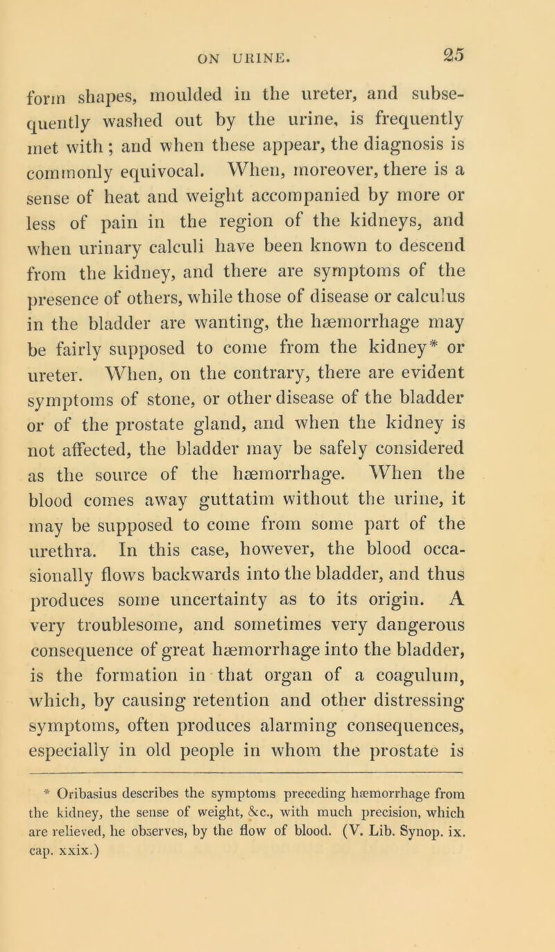 form shapes, moulded in the ureter, and subse- quently washed out by the urine, is frequently met with; and when these appear, the diagnosis is commonly equivocal. When, moreover, there is a sense of heat and weight accompanied by more or less of pain in the region of the kidneys, and when urinary calculi have been known to descend from the kidney, and there are symptoms of the presence of others, while those of disease or calculus in the bladder are wanting, the haemorrhage may be fairly supposed to come from the kidney * or ureter. When, on the contrary, there are evident symptoms of stone, or other disease of the bladder or of the prostate gland, and when the kidney is not affected, the bladder may be safely considered as the source of the haemorrhage. When the blood comes away guttatim without the urine, it may be supposed to come from some part of the urethra. In this case, however, the blood occa- sionally flows backwards into the bladder, and thus produces some uncertainty as to its origin. A very troublesome, and sometimes very dangerous consequence of great haemorrhage into the bladder, is the formation in that organ of a coagulum, which, by causing retention and other distressing symptoms, often produces alarming consequences, especially in old people in whom the prostate is * Oribasius describes the symptoms preceding haemorrhage from the kidney, the sense of weight, &c., with much precision, which are relieved, he observes, by the flow of blood. (V. Lib. Synop. ix. cap. xxix.)