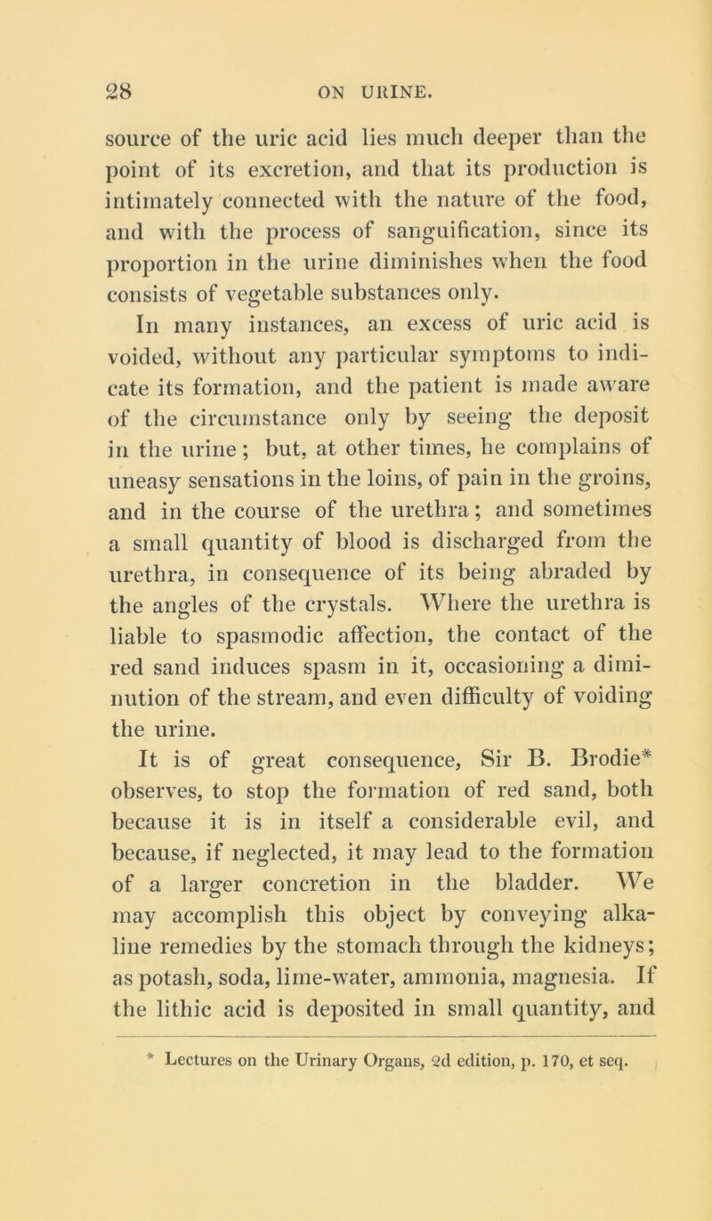 source of the uric acid lies much deeper than the point of its excretion, and that its production is intimately connected with the nature of the food, and with the process of sanguification, since its proportion in the urine diminishes when the food consists of vegetable substances only. In many instances, an excess of uric acid is voided, without any particular symptoms to indi- cate its formation, and the patient is made aware of the circumstance only by seeing the deposit in the urine; but, at other times, he complains of uneasy sensations in the loins, of pain in the groins, and in the course of the urethra; and sometimes a small quantity of blood is discharged from the urethra, in consequence of its being abraded by the angles of the crystals. Where the urethra is liable to spasmodic affection, the contact of the red sand induces spasm in it, occasioning a dimi- nution of the stream, and even difficulty of voiding the urine. It is of great consequence, Sir B. Brodie* observes, to stop the formation of red sand, both because it is in itself a considerable evil, and because, if neglected, it may lead to the formation of a larger concretion in the bladder. We may accomplish this object by conveying alka- line remedies by the stomach through the kidneys; as potash, soda, lime-wrater, ammonia, magnesia. If the lithic acid is deposited in small quantity, and * Lectures on the Urinary Organs, 2d edition, p. 170, et seq.