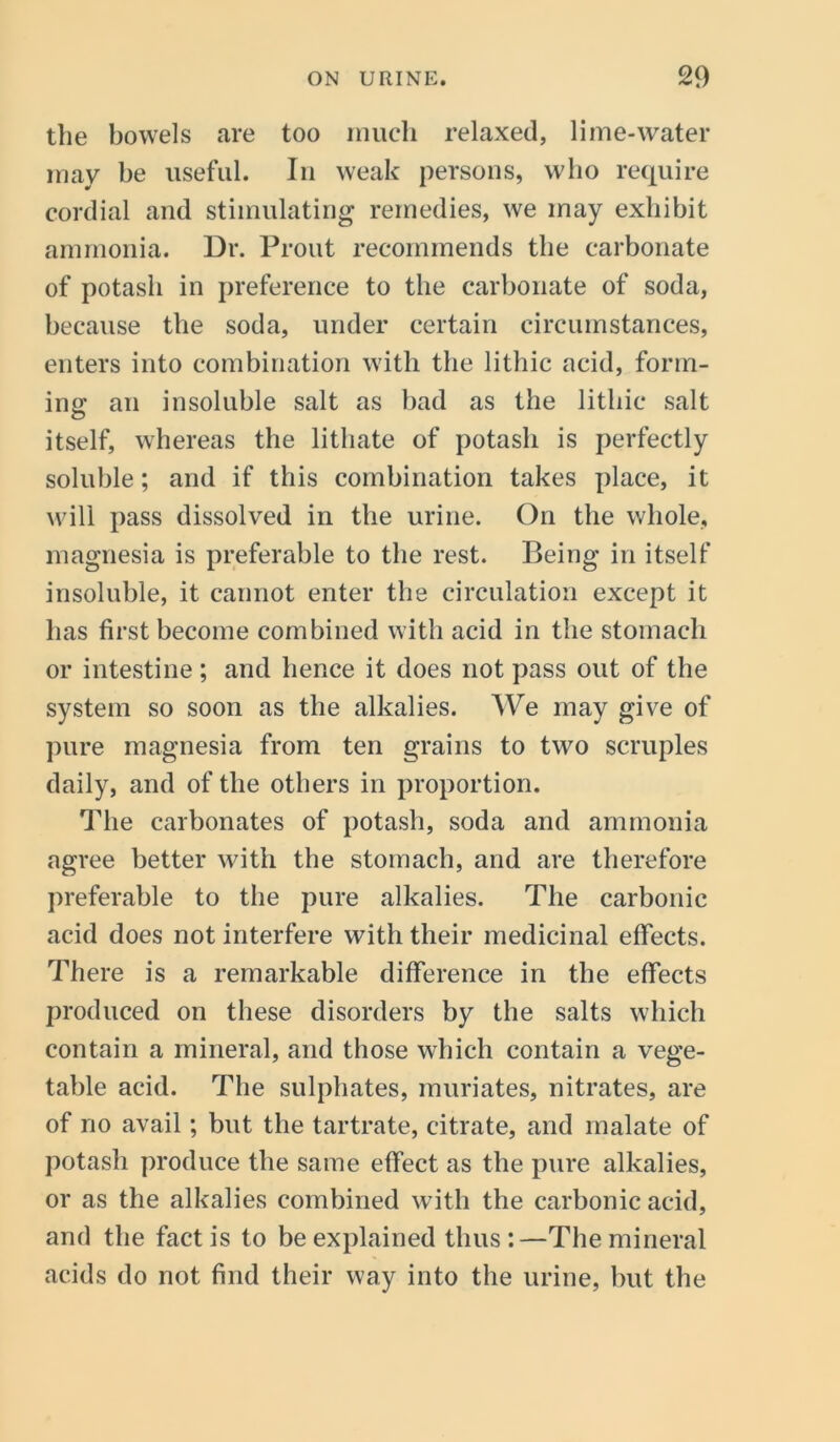 the bowels are too much relaxed, lime-water may be useful. In weak persons, who require cordial and stimulating remedies, we may exhibit ammonia. Dr. Prout recommends the carbonate of potash in preference to the carbonate of soda, because the soda, under certain circumstances, enters into combination with the lithic acid, form- ing an insoluble salt as bad as the lithic salt itself, whereas the lithate of potash is perfectly soluble; and if this combination takes place, it will pass dissolved in the urine. On the whole, magnesia is preferable to the rest. Being in itself insoluble, it cannot enter the circulation except it has first become combined with acid in the stomach or intestine; and hence it does not pass out of the system so soon as the alkalies. We may give of pure magnesia from ten grains to two scruples daily, and of the others in proportion. The carbonates of potash, soda and ammonia agree better with the stomach, and are therefore preferable to the pure alkalies. The carbonic acid does not interfere with their medicinal effects. There is a remarkable difference in the effects produced on these disorders by the salts which contain a mineral, and those which contain a vege- table acid. The sulphates, muriates, nitrates, are of no avail; but the tartrate, citrate, and malate of potash produce the same effect as the pure alkalies, or as the alkalies combined with the carbonic acid, and the fact is to be explained thus:—The mineral acids do not find their way into the urine, but the
