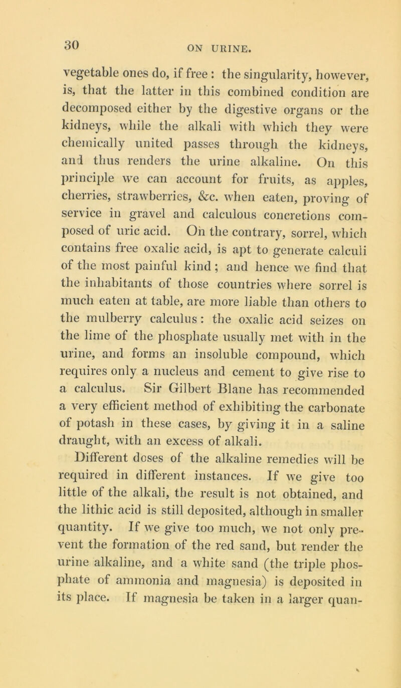 vegetable ones do, if free : the singularity, however, is, that the latter in this combined condition are decomposed either by the digestive organs or the kidneys, while the alkali with which they were chemically united passes through the kidneys, and thus renders the urine alkaline. On this principle we can account for fruits, as apples, cherries, strawberries, &c. when eaten, proving of service in gravel and calculous concretions com- posed of uric acid. On the contrary, sorrel, which contains free oxalic acid, is apt to generate calculi of the most painful kind ; and hence we find that the inhabitants of those countries where sorrel is much eaten at table, are more liable than others to the mulberry calculus: the oxalic acid seizes on the lime of the phosphate usually met with in the urine, and forms an insoluble compound, which requires only a nucleus and cement to give rise to a calculus. Sir Gilbert Blane has recommended a very efficient method of exhibiting the carbonate of potash in these cases, by giving it in a saline draught, with an excess of alkali. Different doses of the alkaline remedies will be required in different instances. If we give too little of the alkali, the result is not obtained, and the lithic acid is still deposited, although in smaller quantity. If we give too much, we not only pre- vent the formation of the red sand, but render the urine alkaline, and a white sand (the triple phos- phate of ammonia and magnesia) is deposited in its place. If magnesia be taken in a larger quan-