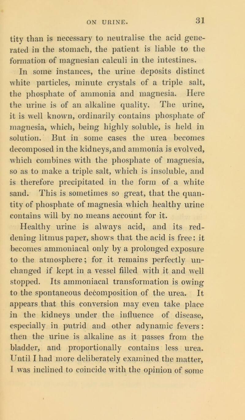 tity than is necessary to neutralise the acid gene- rated in the stomach, the patient is liable to the formation of magnesian calculi in the intestines. In some instances, the urine deposits distinct white particles, minute crystals of a triple salt, the phosphate of ammonia and magnesia. Here the urine is of an alkaline quality. The urine, it is well known, ordinarily contains phosphate of magnesia, which, being highly soluble, is held in solution. But in some cases the urea becomes decomposed in the kidneys, and ammonia is evolved, which combines with the phosphate of magnesia, so as to make a triple salt, which is insoluble, and is therefore precipitated in the form of a white sand. This is sometimes so great, that the quan- tity of phosphate of magnesia which healthy urine contains will by no means account for it. Healthy urine is always acid, and its red- dening litmus paper, shows that the acid is free: it becomes ammoniacal only by a prolonged exposure to the atmosphere; for it remains perfectly un- changed if kept in a vessel filled with it and well stopped. Its ammoniacal transformation is owing to the spontaneous decomposition of the urea. It appears that this conversion may even take place in the kidneys under the influence of disease, especially in putrid and other adynamic fevers : then the urine is alkaline as it passes from the bladder, and proportionally contains less urea. Until I had more deliberately examined the matter, I was inclined to coincide with the opinion of some