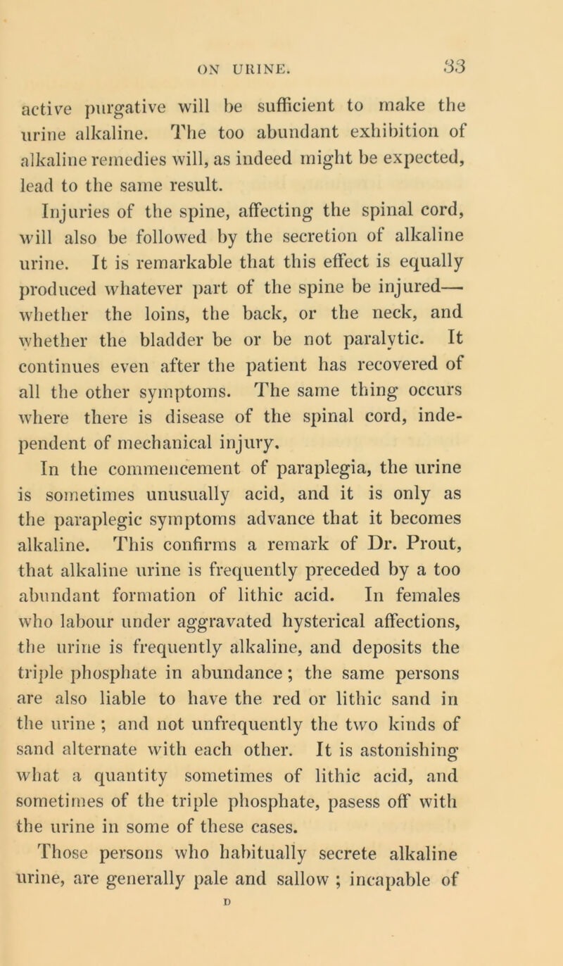 S3 active purgative will be sufficient to make the urine alkaline. The too abundant exhibition of alkaline remedies will, as indeed might be expected, lead to the same result. Injuries of the spine, affecting the spinal cord, will also be followed by the secretion ot alkaline urine. It is remarkable that this effect is equally produced whatever part of the spine be injured—■ whether the loins, the back, or the neck, and whether the bladder be or be not paralytic. It continues even after the patient has recovered of all the other symptoms. The same thing occurs where there is disease of the spinal cord, inde- pendent of mechanical injury. In the commencement of paraplegia, the urine is sometimes unusually acid, and it is only as the paraplegic symptoms advance that it becomes alkaline. This confirms a remark of Dr. Prout, that alkaline urine is frequently preceded by a too abundant formation of lithie acid. In females who labour under aggravated hysterical affections, the urine is frequently alkaline, and deposits the triple phosphate in abundance; the same persons are also liable to have the red or lithie sand in the urine ; and not unfrequently the two kinds of sand alternate with each other. It is astonishing what a quantity sometimes of lithie acid, and sometimes of the triple phosphate, pasess off with the urine in some of these cases. Those persons who habitually secrete alkaline urine, are generally pale and sallow ; incapable of D