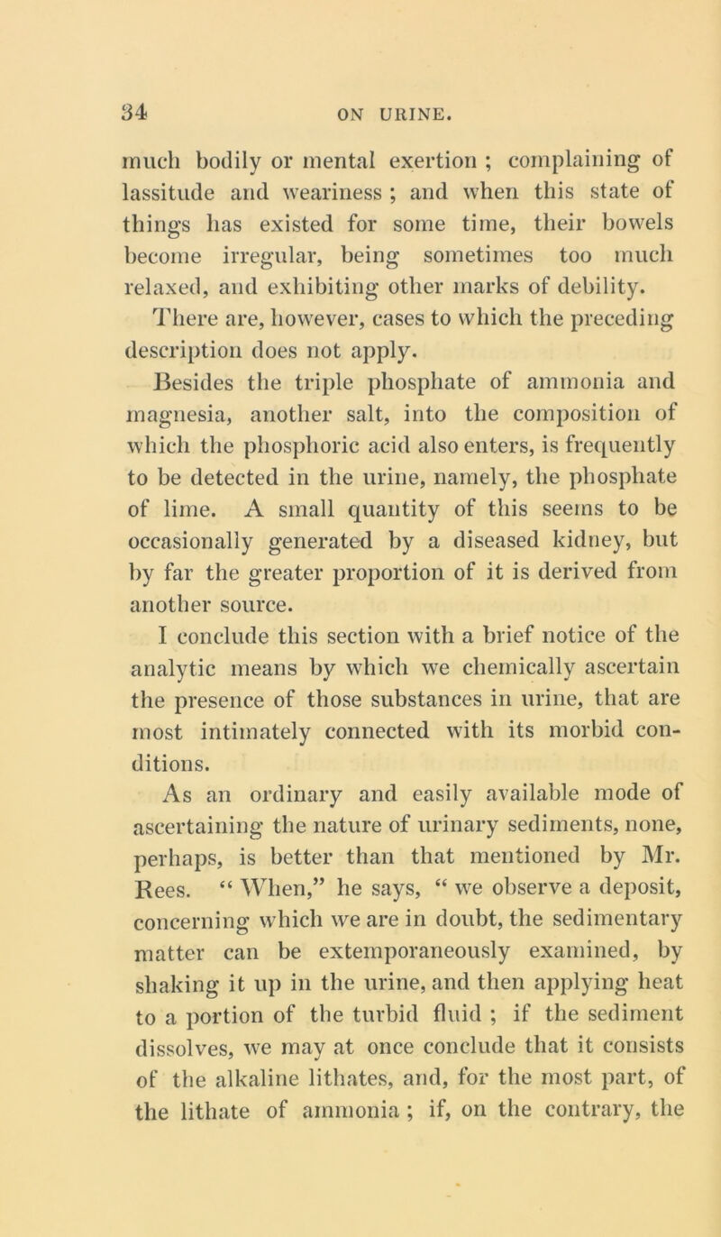 much bodily or mental exertion ; complaining of lassitude and weariness ; and when this state of things has existed for some time, their bowels become irregular, being sometimes too much relaxed, and exhibiting other marks of debility. There are, however, cases to which the preceding description does not apply. Besides the triple phosphate of ammonia and magnesia, another salt, into the composition of which the phosphoric acid also enters, is frequently to be detected in the urine, namely, the phosphate of lime. A small quantity of this seems to be occasionally generated by a diseased kidney, but by far the greater proportion of it is derived from another source. I conclude this section with a brief notice of the analytic means by which we chemically ascertain the presence of those substances in urine, that are most intimately connected with its morbid con- ditions. As an ordinary and easily available mode of ascertaining the nature of urinary sediments, none, perhaps, is better than that mentioned by Mr. Rees. “ When,” he says, “ we observe a deposit, concerning which we are in doubt, the sedimentary matter can be extemporaneously examined, by shaking it up in the urine, and then applying heat to a portion of the turbid fluid ; if the sediment dissolves, we may at once conclude that it consists of the alkaline lithates, and, for the most part, of the lithate of ammonia ; if, on the contrary, the