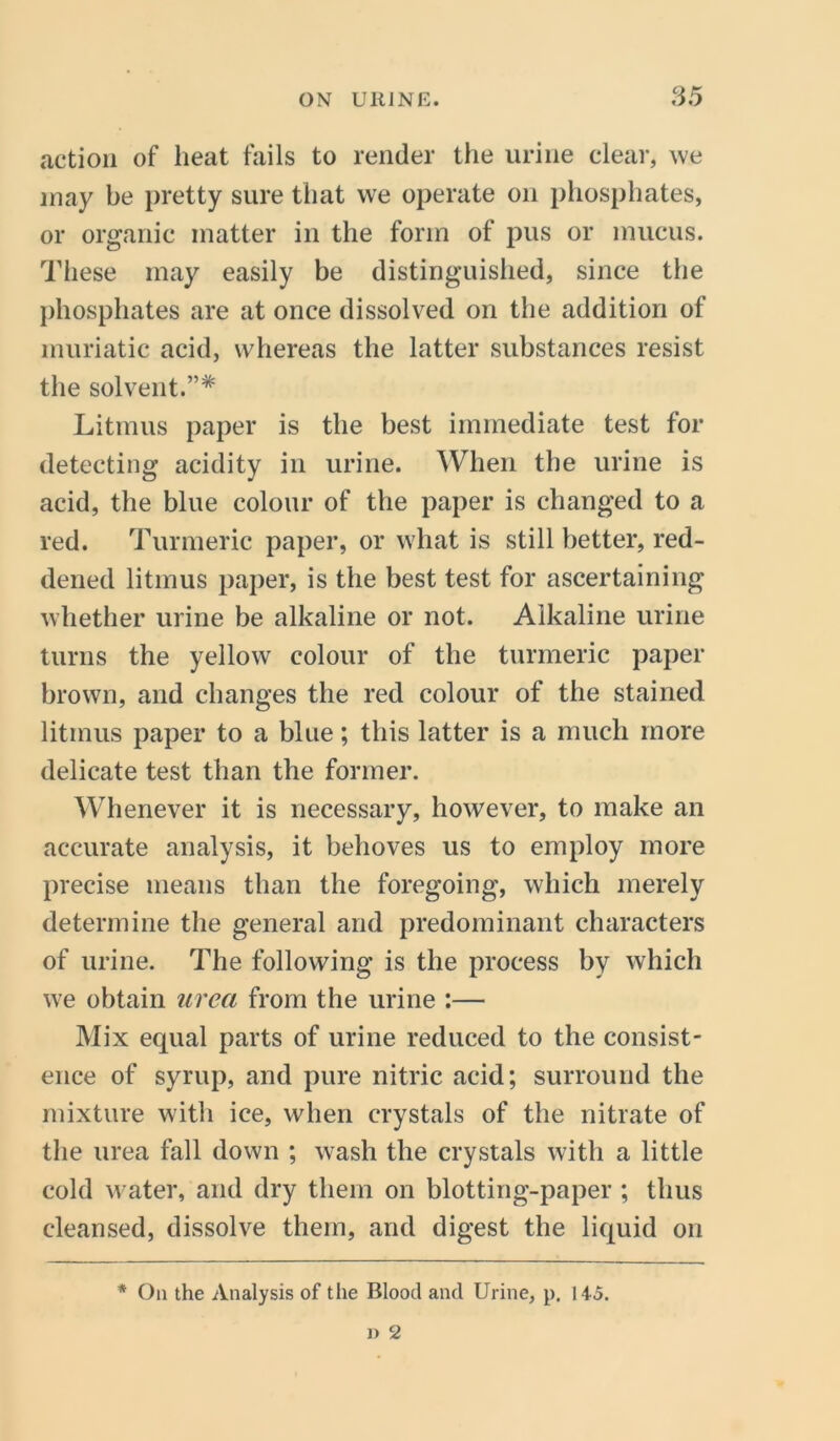 action of heat fails to render the urine clear, we may be pretty sure that we operate on phosphates, or organic matter in the form of pus or mucus. These may easily be distinguished, since the phosphates are at once dissolved on the addition of muriatic acid, whereas the latter substances resist the solvent.”* Litmus paper is the best immediate test for detecting acidity in urine. When the urine is acid, the blue colour of the paper is changed to a red. Turmeric paper, or what is still better, red- dened litmus paper, is the best test for ascertaining whether urine be alkaline or not. Alkaline urine turns the yellow colour of the turmeric paper brown, and changes the red colour of the stained litmus paper to a blue; this latter is a much more delicate test than the former. Whenever it is necessary, however, to make an accurate analysis, it behoves us to employ more precise means than the foregoing, which merely determine the general and predominant characters of urine. The following is the process by which we obtain area from the urine :— Mix equal parts of urine reduced to the consist- ence of syrup, and pure nitric acid; surround the mixture with ice, when crystals of the nitrate of the urea fall down ; wash the crystals with a little cold water, and dry them on blotting-paper ; thus cleansed, dissolve them, and digest the liquid on * On the Analysis of the Blood and Urine, p. 145.