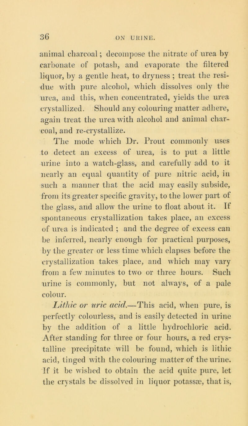 animal charcoal; decompose the nitrate of urea by carbonate of potash, and evaporate the filtered liquor, by a gentle heat, to dryness ; treat the resi- due with pure alcohol, which dissolves only the urea, and this, when concentrated, yields the urea crystallized. Should any colouring matter adhere, again treat the urea with alcohol and animal char- coal, and re-crystallize. The mode which Dr. Prout commonly uses to detect an excess of urea, is to put a little urine into a watch-glass, and carefully add to it nearly an equal quantity of pure nitric acid, in such a manner that the acid may easily subside, from its greater specific gravity, to the lower part of the glass, and allow the urine to float about it. If spontaneous crystallization takes place, an excess of urea is indicated ; and the degree of excess can lie inferred, nearly enough for practical purposes, by the greater or less time which elapses before the crystallization takes place, and which may vary from a few minutes to two or three hours. Such urine is commonly, but not always, of a pale colour. Lithic or uric acid.—This acid, when pure, is perfectly colourless, and is easily detected in urine by the addition of a little hydrochloric acid. After standing for three or four hours, a red crys- talline precipitate will be found, which is lithic acid, tinged with the colouring matter of the urine. If it be wished to obtain the acid quite pure, let the crystals be dissolved in liquor potassae, that is,