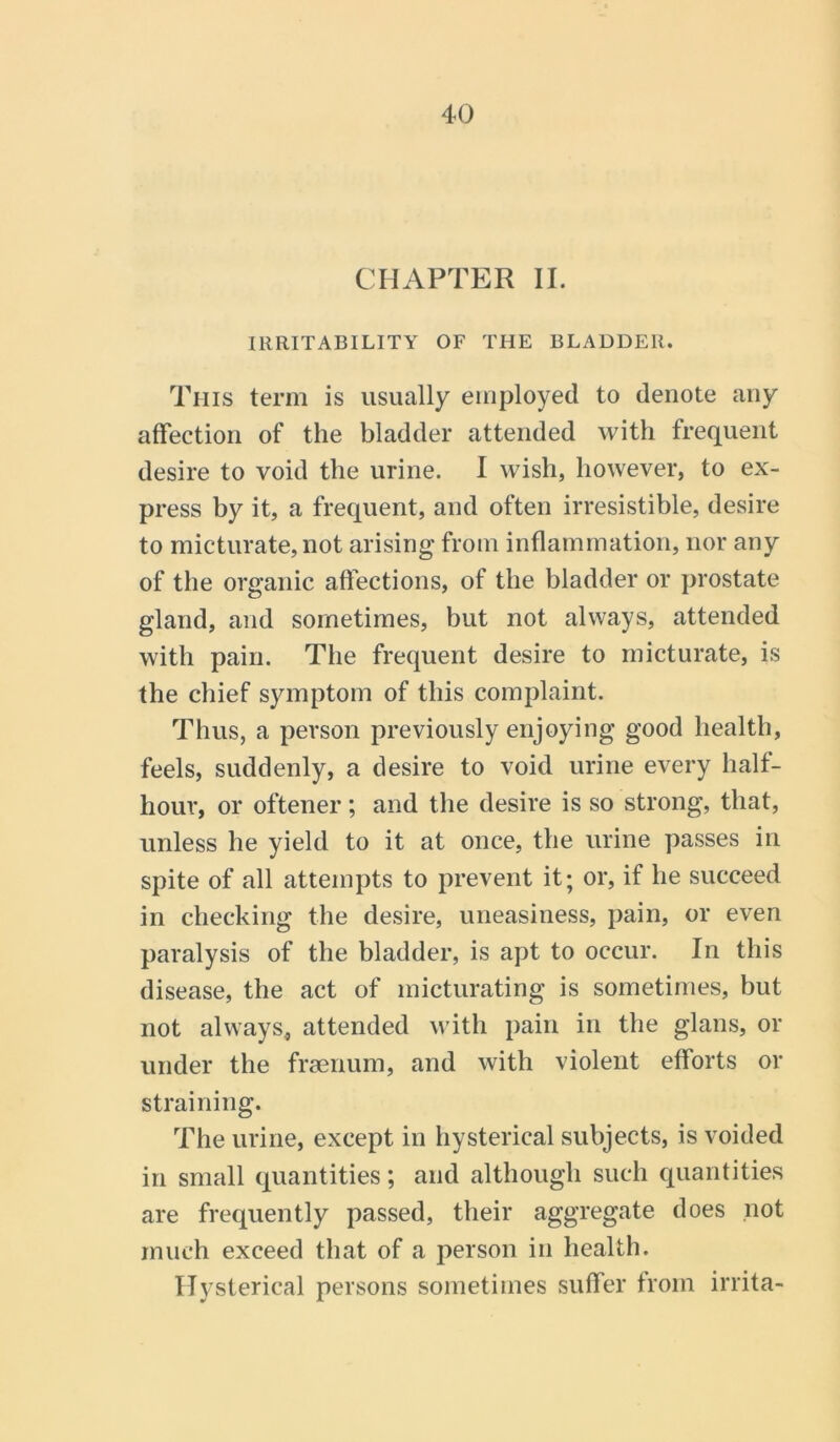 CHAPTER II. IRRITABILITY OF THE BLADDER. This term is usually employed to denote any affection of the bladder attended with frequent desire to void the urine. I wish, however, to ex- press by it, a frequent, and often irresistible, desire to micturate, not arising from inflammation, nor any of the organic affections, of the bladder or prostate gland, and sometimes, but not always, attended with pain. The frequent desire to micturate, is the chief symptom of this complaint. Thus, a person previously enjoying good health, feels, suddenly, a desire to void urine every halt- hour, or oftener; and the desire is so strong, that, unless he yield to it at once, the urine passes in spite of all attempts to prevent it; or, if he succeed in checking the desire, uneasiness, pain, or even paralysis of the bladder, is apt to occur. In this disease, the act of micturating is sometimes, but not always, attended with pain in the glans, or under the frsenum, and with violent efforts or straining. The urine, except in hysterical subjects, is voided in small quantities; and although such quantities are frequently passed, their aggregate does not much exceed that of a person in health. Hysterical persons sometimes suffer from irrita-