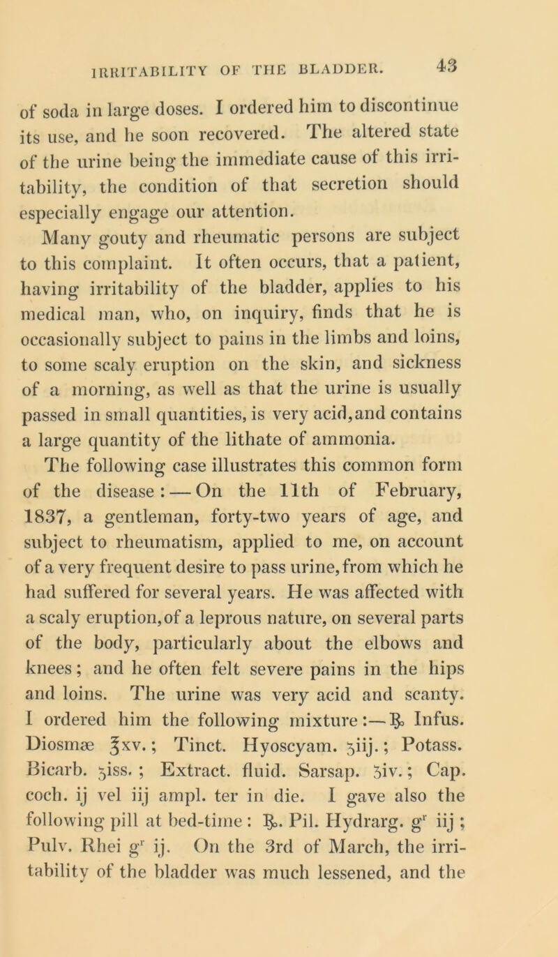 of soda in large doses. I ordered him to discontinue its use, and lie soon recovered. The altered state of the urine being the immediate cause ot this irri- tability, the condition of that secretion should especially engage our attention. Many gouty and rheumatic persons are subject to this complaint. It often occurs, that a patient, having irritability of the bladder, applies to his medical man, who, on inquiry, finds that he is occasionally subject to pains in the limbs and loins, to some scaly eruption on the skin, and sickness of a morning, as well as that the urine is usually passed in small quantities, is very acid,and contains a large quantity of the lithate of ammonia. The following case illustrates this common form of the disease: — On the 11th of February, 1837, a gentleman, forty-two years of age, and subject to rheumatism, applied to me, on account of a very frequent desire to pass urine, from which he had suffered for several years. He was affected with a scaly eruption,of a leprous nature, on several parts of the body, particularly about the elbows and knees; and he often felt severe pains in the hips and loins. The urine was very acid and scanty. I ordered him the following mixture:—^ Infus. Diosmae ^xv* > Tinct. Hyoscyam. 5iij.; Potass. Bicarb, yss. ; Extract, fluid. Sarsap. 5iv.; Cap. coch. ij vel iij ampl. ter in die. I gave also the following pill at bed-time : I£>. Pil. Hydrarg. g' iij ; Pulv. Rhei gr ij. On the 3rd of March, the irri- tability of the bladder was much lessened, and the
