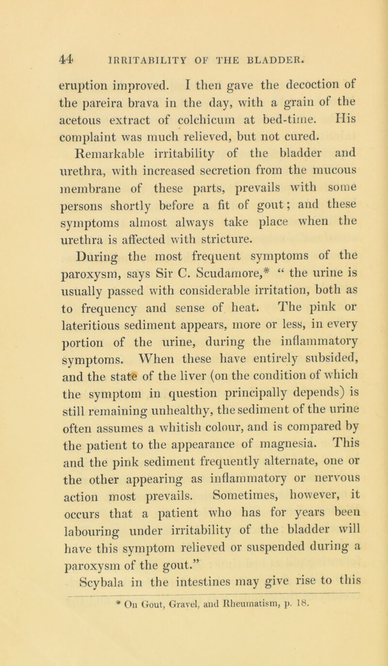 eruption improved. I then gave the decoction of the pareira brava in the day, with a grain ot the acetous extract of colchicum at bed-time. His complaint was much relieved, but not cured. Remarkable irritability of the bladder and urethra, with increased secretion from the mucous membrane of these parts, prevails with some persons shortly before a fit of gout; and these symptoms almost always take place when the urethra is affected with stricture. During the most frequent symptoms of the paroxysm, says Sir C. Scudamore,* “ the urine is usually passed with considerable irritation, both as to frequency and sense of heat. The pink or lateritious sediment appears, more or less, in every portion of the urine, during the inflammatory symptoms. When these have entirely subsided, and the state of the liver (on the condition of which the symptom in question principally depends) is still remaining unhealthy, the sediment of the urine often assumes a whitish colour, and is compared by the patient to the appearance of magnesia. This and the pink sediment frequently alternate, one or the other appearing as inflammatory or nervous action most prevails. Sometimes, however, it occurs that a patient who has for years been labouring under irritability of the bladder will have this symptom relieved or suspended during a paroxysm of the gout.” Scybala in the intestines may give rise to this * On Gout, Gravel, and Rheumatism, p. 18.