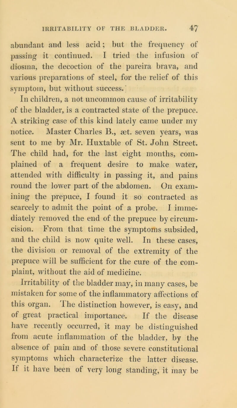 abundant and less acid; but the frequency of passing it continued. I tried the infusion of diosina, the decoction of the pareira brava, and various preparations of steel, for the relief of this symptom, but without success. In children, a not uncommon cause of irritability of the bladder, is a contracted state of the prepuce. A striking case of this kind lately came under my notice. Master Charles B., set. seven years, was sent to me by Mr. Huxtable of St. John Street. The child had, for the last eight months, com- plained of a frequent desire to make water, attended with difficulty in passing it, and pains round the lower part of the abdomen. On exam- ining the prepuce, I found it so contracted as scarcely to admit the point of a probe. I imme- diately removed the end of the prepuce by circum- cision. From that time the symptoms subsided, and the child is now quite wrell. In these cases, the division or removal of the extremity of the prepuce will be sufficient for the cure of the com- plaint, without the aid of medicine. Irritability of the bladder may, in many cases, be mistaken for some of the inflammatory affections of this organ. 'I he distinction however, is easy, and of great practical importance. If the disease have recently occurred, it may be distinguished from acute inflammation of the bladder, by the absence of pain and of those severe constitutional symptoms which characterize the latter disease. If it have been of very long standing, it may be