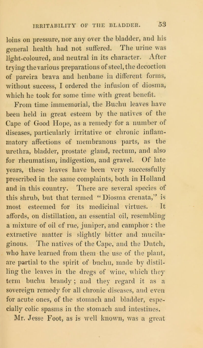 loins on pressure, nor any over the bladder, and his general health had not suffered. The urine was light-coloured, and neutral in its character. After trying the various preparations of steel, the decoction of pareira brava and henbane in different forms, without success, I ordered the infusion of diosma, which he took for some time with great benefit. From time immemorial, the Buehu leaves have been held in great esteem by the natives of the Cape of Good Hope, as a remedy for a number of diseases, particularly irritative or chronic inflam- matory affections of membranous parts, as the urethra, bladder, prostate gland, rectum, and also for rheumatism, indigestion, and gravel. Of late years, these leaves have been very successfully prescribed in the same complaints, both in Holland and in this country. There are several species of this shrub, but that termed “Diosma crenata,” is most esteemed for its medicinal virtues. It affords, on distillation, an essential oil, resembling a mixture of oil of rue, juniper, and camphor : the extractive matter is slightly bitter and mucila- ginous. The natives of the Cape, and the Dutch, who have learned from them the use of the plant, are partial to the spirit of bucliu, made by distil- ling the leaves in the dregs of wine, which they term buchu brandy; and they regard it as a sovereign remedy for all chronic diseases, and even for acute ones, of the stomach and bladder, espe- cially colic spasms in the stomach and intestines. Mr. Jesse Foot, as is well known, was a great