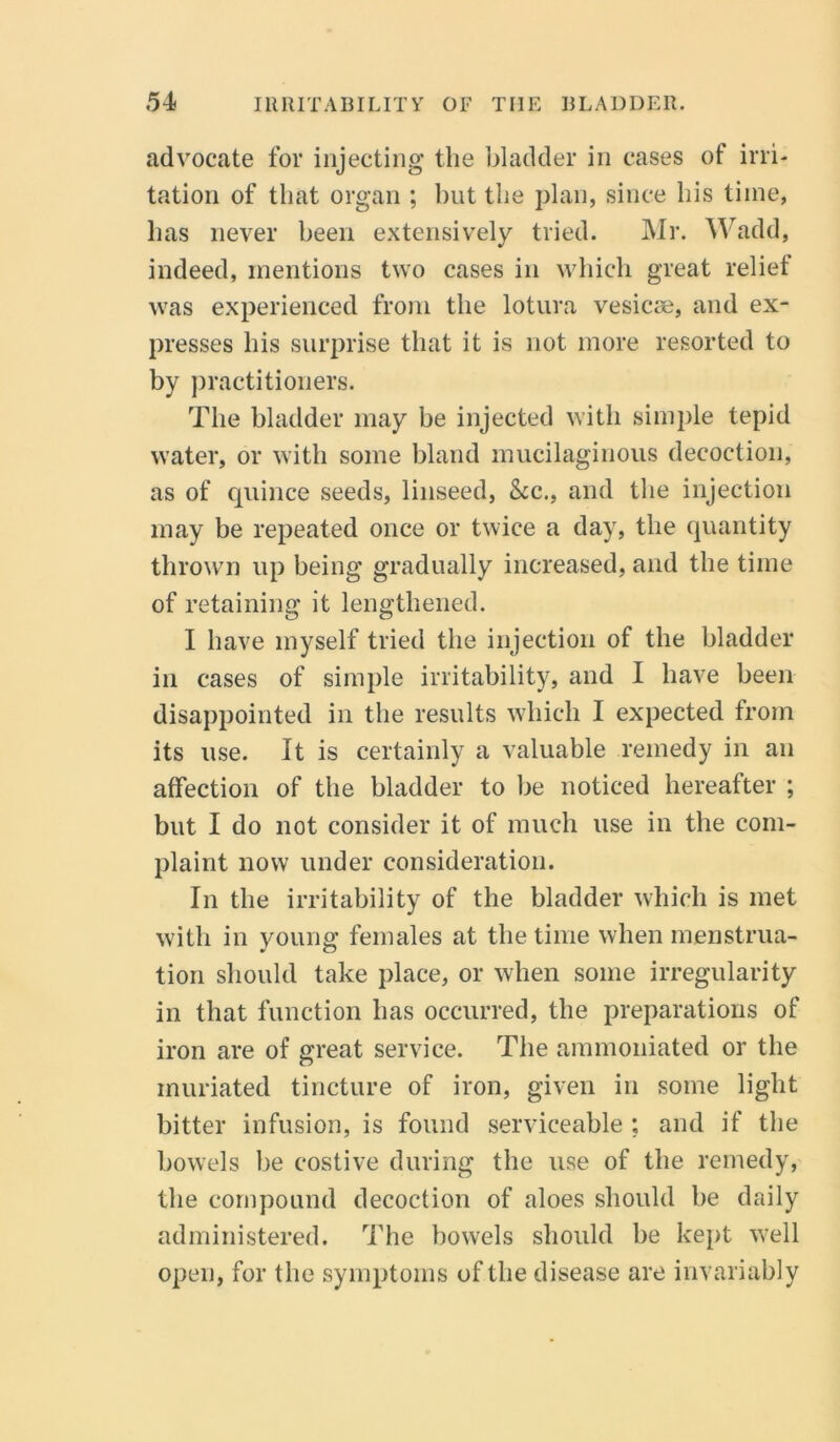 advocate for injecting the bladder in cases of irri- tation of that organ ; hut the plan, since his time, has never been extensively tried. Mr. Wadd, indeed, mentions two cases in which great relief was experienced from the lotura vesicae, and ex- presses his surprise that it is not more resorted to by practitioners. The bladder may be injected with simple tepid water, or with some bland mucilaginous decoction, as of quince seeds, linseed, See., and the injection may be repeated once or twice a day, the quantity thrown up being gradually increased, and the time of retaining it lengthened. I have myself tried the injection of the bladder in cases of simple irritability, and I have been disappointed in the results which I expected from its use. It is certainly a valuable remedy in an affection of the bladder to be noticed hereafter ; but I do not consider it of much use in the com- plaint now under consideration. In the irritability of the bladder which is met with in young females at the time when menstrua- tion should take place, or when some irregularity in that function has occurred, the preparations of iron are of great service. The ammoniated or the inuriated tincture of iron, given in some light bitter infusion, is found serviceable ; and if the bowels be costive during the use of the remedy, the compound decoction of aloes should be daily administered. The bowels should be kept well open, for the symptoms of the disease are invariably