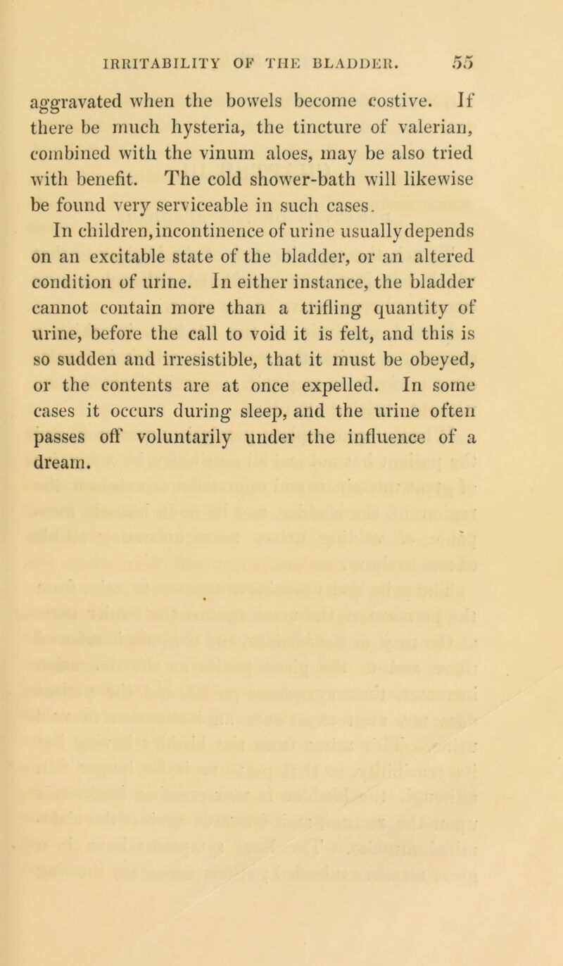 aggravated when the bowels become costive. Jf there be much hysteria, the tincture of valerian, combined with the vinum aloes, may be also tried with benefit. The cold shower-bath will likewise be found very serviceable in such cases. In children, incontinence of urine usually depends on an excitable state of the bladder, or an altered condition of urine. In either instance, the bladder cannot contain more than a trifling quantity of urine, before the call to void it is felt, and this is so sudden and irresistible, that it must be obeyed, or the contents are at once expelled. In some cases it occurs during sleep, and the urine often passes oft' voluntarily under the influence of a dream.