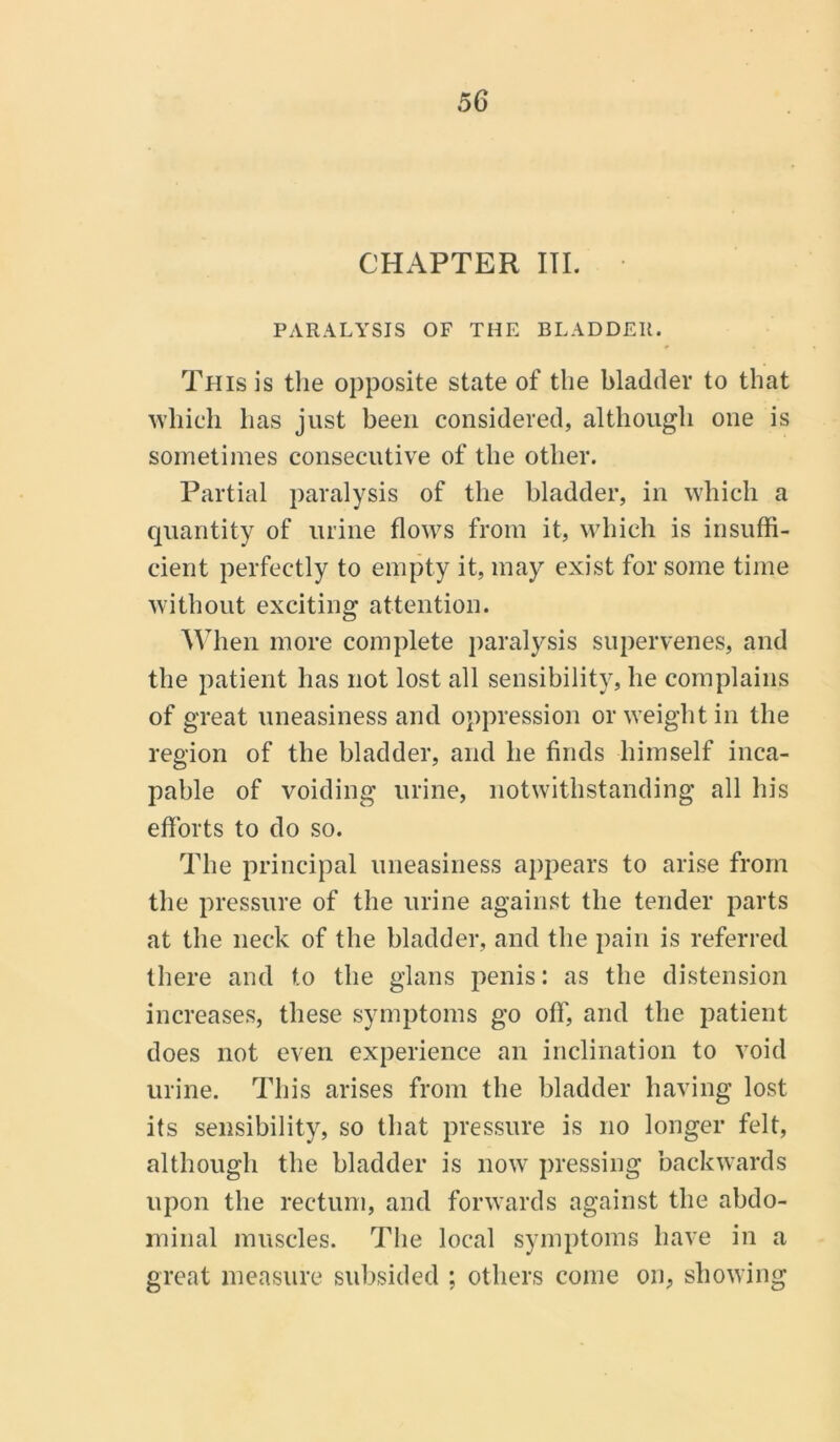 CHAPTER III. PARALYSIS OF THE BLADDER. This is the opposite state of the bladder to that which lias just been considered, although one is sometimes consecutive of the other. Partial paralysis of the bladder, in which a quantity of urine flows from it, which is insuffi- cient perfectly to empty it, may exist for some time without exciting attention. When more complete paralysis supervenes, and the patient has not lost all sensibility, he complains of great uneasiness and oppression or weight in the region of the bladder, and he finds himself inca- pable of voiding urine, notwithstanding all his efforts to do so. The principal uneasiness appears to arise from the pressure of the urine against the tender parts at the neck of the bladder, and the pain is referred there and to the glans penis: as the distension increases, these symptoms go off, and the patient does not even experience an inclination to void urine. This arises from the bladder having lost its sensibility, so that pressure is no longer felt, although the bladder is now pressing backwards upon the rectum, and forwards against the abdo- minal muscles. The local symptoms have in a great measure subsided ; others come on, showing