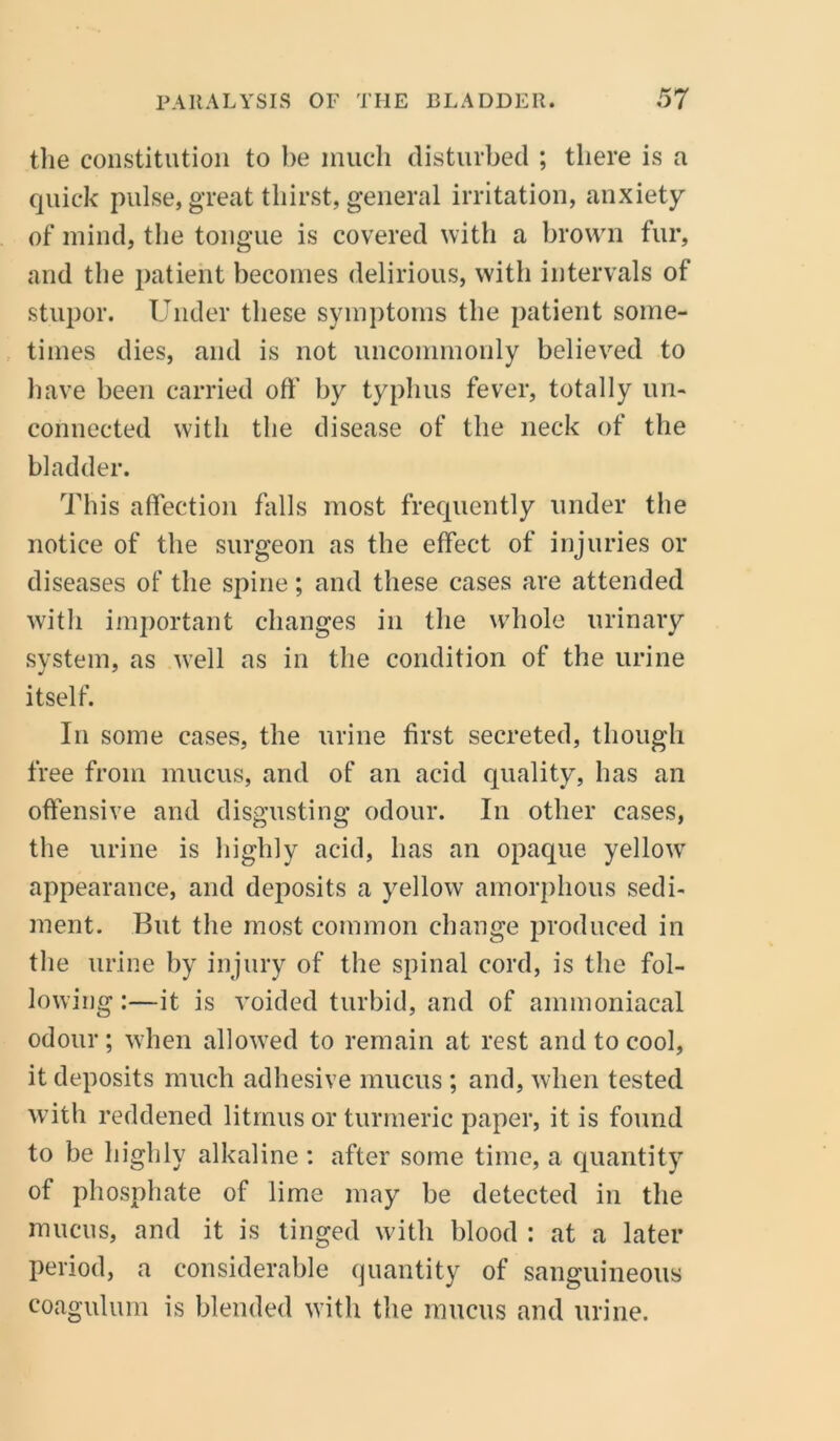 the constitution to be much disturbed ; there is a quick pulse, great thirst, general irritation, anxiety of mind, the tongue is covered with a brown fur, and the patient becomes delirious, with intervals of stupor. Under these symptoms the patient some- times dies, and is not uncommonly believed to have been carried off by typhus fever, totally un- connected with the disease of the neck of the bladder. This affection falls most frequently under the notice of the surgeon as the effect of injuries or diseases of the spine; and these cases are attended with important changes in the whole urinary system, as well as in the condition of the urine itself. In some cases, the urine first secreted, though free from mucus, and of an acid quality, has an offensive and disgusting odour. In other cases, the urine is highly acid, has an opaque yellow appearance, and deposits a yellow amorphous sedi- ment. But the most common change produced in the urine by injury of the spinal cord, is the fol- lowing:—it is voided turbid, and of ammoniacal odour; when allowed to remain at rest and to cool, it deposits much adhesive mucus ; and, when tested with reddened litmus or turmeric paper, it is found to be highly alkaline : after some time, a quantity of phosphate of lime may be detected in the mucus, and it is tinged with blood : at a later period, a considerable quantity of sanguineous coagulum is blended with the mucus and urine.