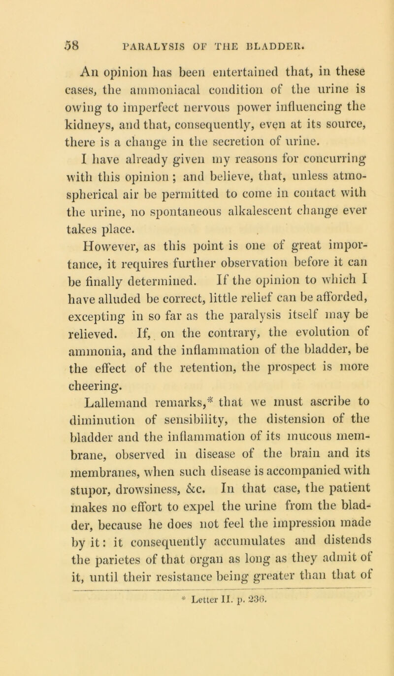 Aii opinion has been entertained that, in these cases, the ammoniacal condition of the urine is owing to imperfect nervous power influencing the kidneys, and that, consequently, even at its source, there is a change in the secretion of urine. I have already given my reasons for concurring with this opinion ; and believe, that, unless atmo- spherical air be permitted to come in contact with the urine, no spontaneous alkalescent change ever takes place. However, as this point is one of great impor- tance, it requires further observation before it can be finally determined. It the opinion to which I have alluded be correct, little relief can be afforded, excepting in so far as the paralysis itself may be relieved. If, on the contrary, the evolution of ammonia, and the inflammation of the bladder, be the effect of the retention, the prospect is more cheering. Lalleinand remarks** that we must ascribe to diminution of sensibility, the distension of the bladder and the inflammation of its mucous mem- brane, observed in disease of the brain and its membranes, when such disease is accompanied with stupor, drowsiness. &c. In that case, the patient makes no effort to expel the urine from the blad- der, because he does not feel the impression made by it: it consequently accumulates and distends the parietes of that organ as long as they admit of it, until their resistance being greater than that of * Letter II. p. 236.