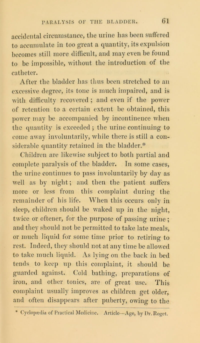 accidental circumstance, the urine lias been suffered to accumulate in too great a quantity, its expulsion becomes still more difficult, and may even be found to be impossible, without the introduction of the catheter. After the bladder has thus been stretched to an excessive degree, its tone is much impaired, and is with difficulty recovered; and even if the power of retention to a certain extent be obtained, this power may be accompanied by incontinence when the quantity is exceeded ; the urine continuing to come away involuntarily, while there is still a con- siderable quantity retained in the bladder.* Children are likewise subject to both partial and complete paralysis of the bladder. In some cases, the urine continues to pass involuntarily by day as well as by night; and then the patient suffers more or less from this complaint during the remainder of his life. When this occurs only in sleep, children should be waked up in the night, twice or oftener, for the purpose of passing urine; and they should not be permitted to take late meals, or much liquid for some time prior to retiring to rest. Indeed, they should not at any time be allowed to take much liquid. iVs lying on the back in bed tends to keep up this complaint, it should be guarded against. Cold bathing, preparations of iron, and other tonics, are of great use. This complaint usually improves as children get older, and often disappears after puberty, owing to the * Cyclopedia ofPractical Medicine. Article—Age, by Dr. Roget,