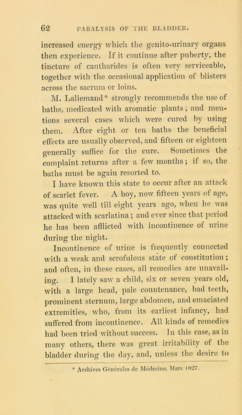 increased energy which the genito-urinary organs then experience. If it continue after puberty, the tincture of cantharides is often very serviceable, together with the occasional application of blisters across the sacrum or loins. M. Lallemand* strongly recommends the use of baths, medicated with aromatic plants; and men- tions several cases which were cured by using them. After eight or ten baths the beneficial effects are usually observed, and fifteen or eighteen generally suffice for the cure. Sometimes the complaint returns after a few months; if so, the baths must be again resorted to. I have known this state to occur after an attack of scarlet fever. A boy, now fifteen years of age, was quite well till eight years ago, when he was attacked with scarlatina; and ever since that period he has been afflicted with incontinence of urine during the night. Incontinence of urine is frequently connected with a weak and scrofulous state of constitution ; and often, in these cases, all remedies are unavail- ing. I lately saw a child, six or seven years old, with a large head, pale countenance, bad teeth, prominent sternum, large abdomen, and emaciated extremities, who, from its earliest infancy, had suffered from incontinence. All kinds of remedies had been tried without success. In this case, as in many others, there was great irritability of the bladder during the day, and, unless the desire to * Archives Generates dc Medecine, Wars 1827.
