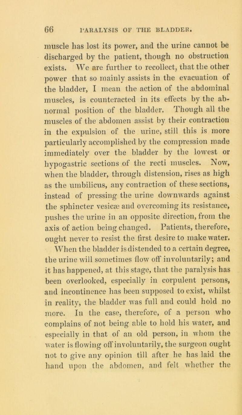 muscle lias lost its power, and the urine cannot be discharged by the patient, though no obstruction exists. We are further to recollect, that the other power that so mainly assists in the evacuation of the bladder, I mean the action of the abdominal muscles, is counteracted in its effects by the ab- normal position of the bladder. Though all the muscles of the abdomen assist by their contraction in the expulsion of the urine, still this is more particularly accomplished by the compression made immediately over the bladder by the lowest or hypogastric sections of the recti muscles. Now, when the bladder, through distension, rises as high as the umbilicus, any contraction of these sections, instead of pressing the urine downwards against the sphincter vesicse and overcoming its resistance, pushes the urine in an opposite direction, from the axis of action being changed. Patients, therefore, ought never to resist the first desire to make water. When the bladder is distended to a certain degree, the urine will sometimes flow off involuntarily; and it has happened, at this stage, that the paralysis has been overlooked, especially in corpulent persons, and incontinence has been supposed to exist, whilst in reality, the bladder was full and could hold no more. In the case, therefore, of a person who complains of not being able to hold his water, and especially in that of an old person, in whom the water is flowing off involuntarily, the surgeon ought not to give any opinion till after he has laid the hand upon the abdomen, and felt whether the