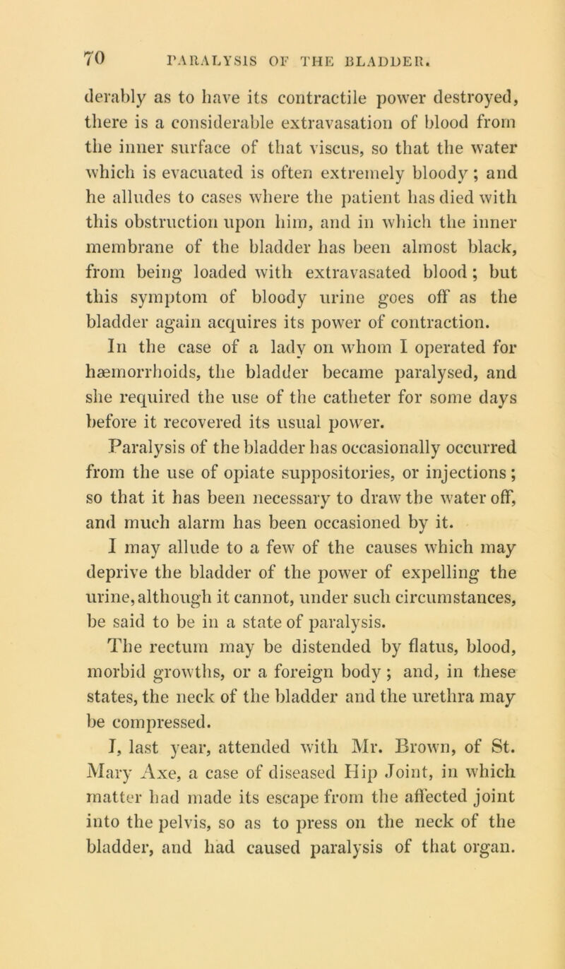 derably as to have its contractile power destroyed, there is a considerable extravasation of blood from the inner surface of that viscus, so that the water which is evacuated is often extremely bloody; and he alludes to cases where the patient has died with this obstruction upon him, and in which the inner membrane of the bladder has been almost black, from being loaded with extravasated blood; but this symptom of bloody urine goes off as the bladder again acquires its power of contraction. In the case of a lady on whom I operated for haemorrhoids, the bladder became paralysed, and she required the use of the catheter for some days before it recovered its usual power. Paralysis of the bladder has occasionally occurred from the use of opiate suppositories, or injections; so that it has been necessary to draw the water off, and much alarm lias been occasioned by it. I may allude to a few of the causes which may deprive the bladder of the power of expelling the urine, although it cannot, under such circumstances, be said to be in a state of paralysis. The rectum may be distended by flatus, blood, morbid growths, or a foreign body ; and, in these states, the neck of the bladder and the urethra may be compressed. I, last year, attended with Mr. Brown, of St. Mary Axe, a case of diseased Hip Joint, in which matter had made its escape from the affected joint into the pelvis, so as to press on the neck of the bladder, and had caused paralysis of that organ.