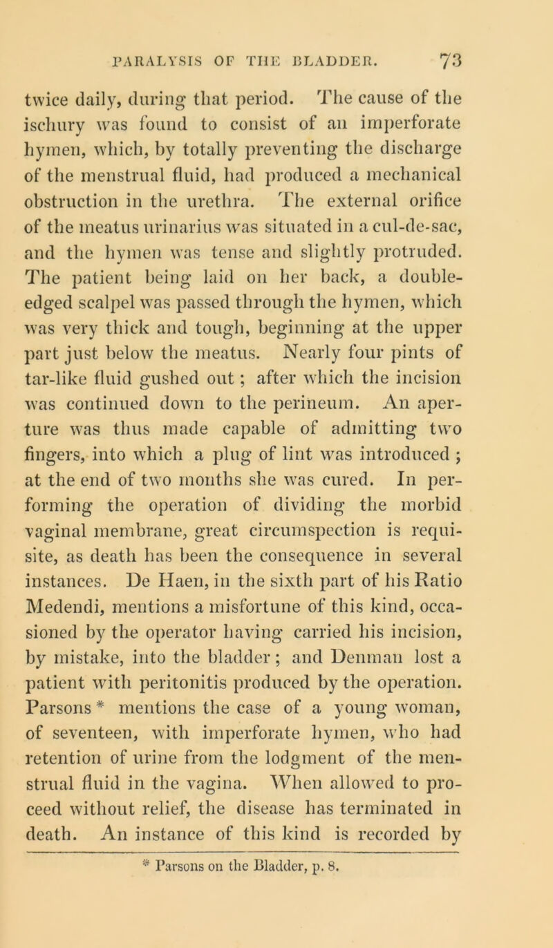 twice daily, during that period. The cause of the ischury was found to consist of an imperforate hymen, which, by totally preventing the discharge of the menstrual fluid, had produced a mechanical obstruction in the urethra. The external orifice of the meatus urinarius was situated in a cul-de-sac, and the hymen was tense and slightly protruded. The patient being laid on her back, a double- edged scalpel was passed through the hymen, which was very thick and tough, beginning at the upper part just below the meatus. Nearly four pints of tar-like fluid gushed out; after which the incision was continued down to the perineum. An aper- ture was thus made capable of admitting two fingers, into which a plug of lint was introduced ; at the end of two months she was cured. In per- forming the operation of dividing the morbid vaginal membrane, great circumspection is requi- site, as death has been the consequence in several instances. De Haen, in the sixth part of his Ratio Medendi, mentions a misfortune of this kind, occa- sioned by the operator having carried his incision, by mistake, into the bladder; and Denman lost a patient with peritonitis produced by the operation. Parsons * mentions the case of a young woman, of seventeen, with imperforate hymen, who had retention of urine from the lodgment of the men- strual fluid in the vagina. When allowed to pro- ceed without relief, the disease has terminated in death. An instance of this kind is recorded by * Parsons on the Bladder, p. 8.