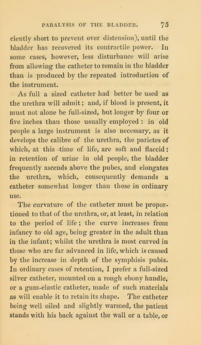 ciently short to prevent over distension), until the bladder has recovered its contractile power. In some cases, however, less disturbance will arise from allowing the catheter to remain in the bladder than is produced by the repeated introduction of the instrument. As full a sized catheter had better be used as the urethra will admit; and, if blood is present, it must not alone be full-sized, but longer by four or five inches than those usually employed : in old people a large instrument is also necessary, as it develops the calibre of the urethra, the parietes of which, at this time of life, are soft and flaccid: in retention of urine in old people, the bladder frequently ascends above the pubes, and elongates the urethra, which, consequently demands a catheter somewhat longer than those in ordinary use. The curvature of the catheter must be propor- tioned to that of the urethra, or, at least, in relation to the period of life ; the curve increases from infancy to old age, being greater in the adult than in the infant; whilst the urethra is most curved in those who are far advanced in life, which is caused by the increase in depth of the symphisis pubis. In ordinary cases of retention, I prefer a full-sized silver catheter, mounted on a rough ebony handle, or a gum-elastic catheter, made of such materials as will enable it to retain its shape. The catheter being well oiled and slightly warmed, the patient stands with his back against the wall or a table, or