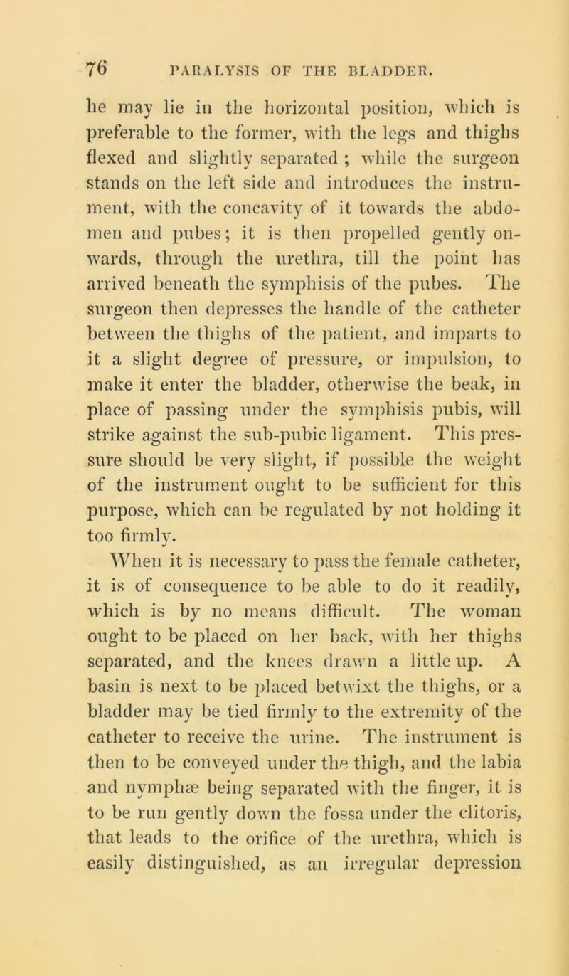 lie may lie in the horizontal position, which is preferable to the former, with the legs and thighs flexed and slightly separated ; while the surgeon stands on the left side and introduces the instru- ment, with the concavity of it towards the abdo- men and pubes; it is then propelled gently on- wards, through the urethra, till the point has arrived beneath the symphisis of the pubes. The surgeon then depresses the handle of the catheter between the thighs of the patient, and imparts to it a slight degree of pressure, or impulsion, to make it enter the bladder, otherwise the beak, in place of passing under the symphisis pubis, will strike against the sub-pubic ligament. This pres- sure should be very slight, if possible the weight of the instrument ought to he sufficient for this purpose, which can be regulated by not holding it too firmly. When it is necessary to pass the female catheter, it is of consequence to he able to do it readily, which is by no means difficult. The woman ought to be placed on her back, with her thighs separated, and the knees drawn a little up. A basin is next to be placed betwixt the thighs, or a bladder may be tied firmly to the extremity of the catheter to receive the urine. The instrument is then to be conveyed under the thigh, and the labia and nymphae being separated with the finger, it is to be run gently down the fossa under the clitoris, that leads to the orifice of the urethra, which is easily distinguished, as an irregular depression