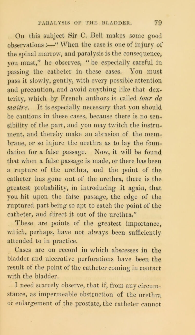 Oil tliis subject Sir C. Bell makes some good observations :—“ When the case is one of injury of the spinal marrow, and paralysis is the consequence, you rnust,,, he observes, “ be especially careful in passing the catheter in these cases. You must pass it slowly, gently, with every possible attention and precaution, and avoid anything like that dex- terity, which by French authors is called tour de maitre. It is especially necessary that you should be cautious in these cases, because there is no sen- sibility of the part, and you may twitch the instru- ment, and thereby make an abrasion of the mem- brane, or so injure the urethra as to lay the foun- dation for a false passage. Now, it will be found that when a false passage is made, or there has been a rupture of the urethra, and the point of the catheter has gone out of the urethra, there is the greatest probability, in introducing it again, that you hit upon the false passage, the edge of the ruptured part being so apt to catch the point of the catheter, and direct it out of the urethra.” . These are points of the greatest importance, which, perhaps, have not always been sufficiently attended to in practice. Cases are on record in which abscesses in the bladder and ulcerative perforations have been the result of the point of the catheter coming in contact with the bladder. I need scarcely observe, that if, from any circum- stance, as impermeable obstruction of the urethra or enlargement of the prostate, the catheter cannot