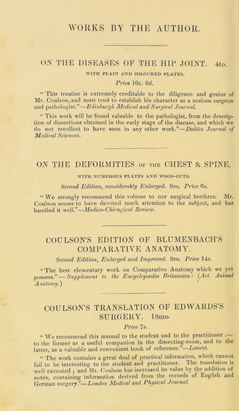 WORKS BY THE AUTHOR. ON THE DISEASES OF THE HIP JOINT. 4to. WITH PLAIN AND COLOURED PLATES. Price 10s. Qd. “ This treatise is extremely creditable to the diligence and genius of Mr. Coulson, and must tend to establish his character as a zealous surgeon and pathologist.’’—Edinburgh Medical and Surgical Journal. “ This work will be found valuable to the pathologist, from the descrip- tion of dissections obtained in the early stage of the disease, and w’hich we do not recollect to have seen in any other work.”—Dublin Journal of Medical Sciences. ON THE DEFORMITIES of the CHEST & SPINE, WITH NUMEROUS PLATES AND WOOD-CUTS. Second Edition, considerably Enlarged. 8vo. Price 6s. “ We strongly recommend this volume to our surgical brethren. Mr. Coulson seems to have devoted much attention to the subject, and has handled it well.”—Medico-Chirugical Review. COULSON’S EDITION OF BLUMENBACH’S COMPARATIVE ANATOMY. Second Edition, Enlarged and Improved. 8vo. Price 14s. “ The best elementary work on Comparative Anatomy which we yet possess.”—Supplement to the Encyclopedia Britannica: (Art. Animal Anatomy.) COULSON’S TRANSLATION OF EDWARDS’S SURGERY. ISmo. Price 7s. “ We recommend this manual to the student and to the practitioner : to the former as a useful companion in the dissecting-room, and to the latter, as a valuable and convenient book of reference.”—Lancet. “ The work contains a great deal of practical information, which cannot fail to be interesting to the student and practitioner. The translation is well executed ; and Mr. Coulson has increased its value by the addition of notes, containing information derived from the records ot English and German surgery.”—London Medical and Physical Journal.