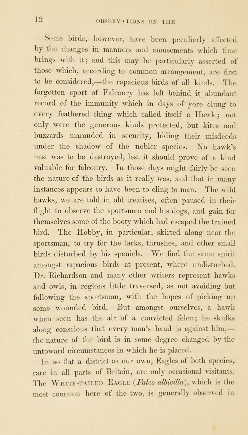 1 ° ►Some birds, however, have been peculiarly affected by the changes in manners and amusements which time brings with it; and this may be particularly asserted of those which, according to common arrangement, are first to be considered,—the rapacious birds of all kinds. The forgotten sport of Falconry has left behind it abundant record of the immunity which in days of yore clung to every feathered thing which called itself a Hawk; not only were the generous kinds protected, but kites and buzzards marauded in security, hiding their misdeeds under the shadow of the nobler species. No hawk’s nest was to be destroyed, lest it should prove of a kind valuable for falconry. In those days might fairly be seen the nature of the birds as it really was, and that in many instances appears to have been to cling to man. The wild hawks, we are told in old treatises, often paused in their flight to observe the sportsman and his dogs, and gain for themselves some of the booty which had escaped the trained bird. The Hobby, in particular, skirted along near the sportsman, to try for the larks, thrushes, and other small birds disturbed by his spaniels. We find the same spirit amongst rapacious birds at present, where undisturbed. Dr. Richardson and many other writers represent hawks and owls, in regions little traversed, as not avoiding but following the sportsman, with the hopes of picking up some wounded bird. But amongst ourselves, a hawk when seen has the air of a convicted felon; he skulks along conscious that every man’s hand is against him,— the nature of the bird is in some degree changed by the untoward circumstances in which he is placed. In so flat a district as our own, Eagles of both species, rare in all parts of Britain, are only occasional visitants. The White-tailed Eagle (Falco albicilla), which is the most common here of the two, is generally observed in