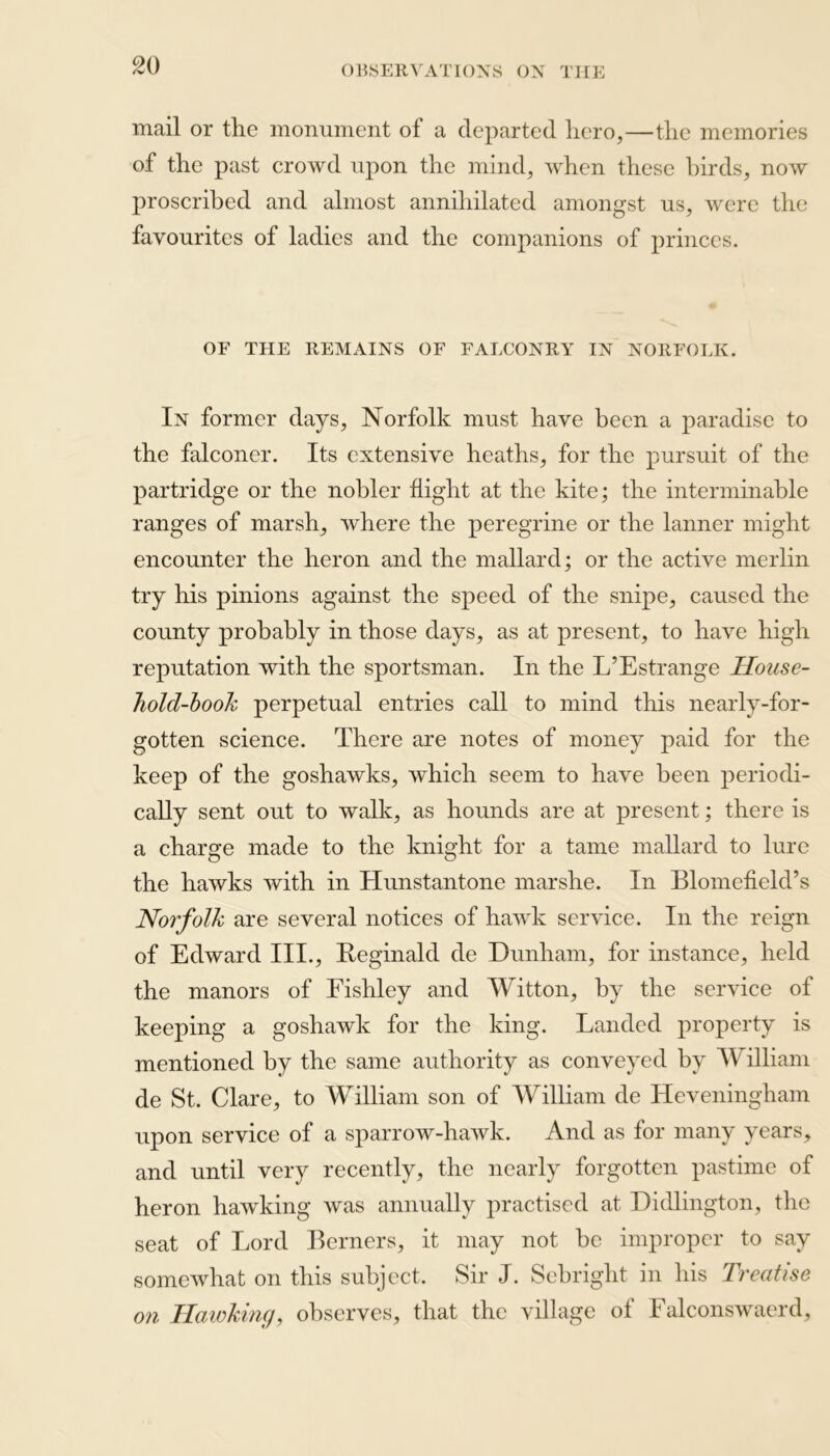 mail or the monument of a departed hero,—the memories of the past crowd upon the mind, when these birds, now proscribed and almost annihilated amongst us, were the favourites of ladies and the companions of princes. OF THE REMAINS OF FALCONRY IN NORFOLK. In former days, Norfolk must have been a paradise to the falconer. Its extensive heaths, for the pursuit of the partridge or the nobler flight at the kite; the interminable ranges of marsh, where the peregrine or the lanner might encounter the heron and the mallard; or the active merlin try his pinions against the speed of the snipe, caused the county probably in those days, as at present, to have high reputation with the sportsman. In the L’Estrange House- hold-book perpetual entries call to mind this nearly-for- gotten science. There are notes of money paid for the keep of the goshawks, which seem to have been periodi- cally sent out to walk, as hounds are at present; there is a charge made to the knight for a tame mallard to lure the hawks with in Hunstantone mar she. In Blomefield’s Norfolk are several notices of hawk service. In the reign of Edward III., Reginald de Dunham, for instance, held the manors of Fishley and Witton, by the service of keeping a goshawk for the king. Landed property is mentioned by the same authority as conveyed by William de St. Clare, to William son of William de Heveningham upon service of a sparrow-hawk. And as for many years, and until very recently, the nearly forgotten pastime of heron hawking was annually practised at Didlington, the seat of Lord Berners, it may not be improper to say somewhat on this subject. Sir J. Sebright in his Treatise on Hawking, observes, that the village of Falconswaerd,