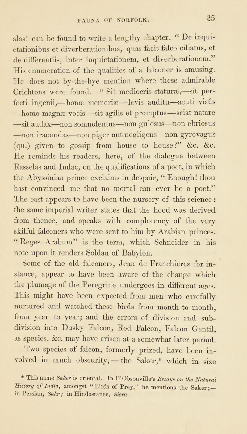 alas! can be found to write a lengthy chapter, “ De inqui- etationibns et diverberationibus, quas facit falco ciliatus, et de differentiis, inter inquietationem, et diverberationcm.” His enumeration of the qualities of a falconer is amusing. He does not by-the-bye mention where these admirable Crichtons were found. “ Sit mediocris staturae,—sit per- fccti ingenii,—borne memoriae—levis auditu—acuti visus —homo magnae vocis—sit agilis et promptus—sciat nature —sit audax—non somnolentus—non gulosus—non ebriosus —non iracundas—non piger aut negligens—non gyro vagus (qu.) given to gossip from house to house ?” &c. &c. He reminds his readers, here, of the dialogue between Basselas and Imlac, on the qualifications of a poet, in which the Abyssinian prince exclaims in despair, “ Enough! thou hast convinced me that no mortal can ever be a poet.” The east appears to have been the nursery of this science: the same imperial writer states that the hood was derived from thence, and speaks with complacency of the very skilful falconers who were sent to him by Arabian princes. “ Beges Arabum” is the term, which Schneider in his note upon it renders Soldan of Babylon. Some of the old falconers, Jean de Franchieres for in- stance, appear to have been aware of the change which the plumage of the Peregrine undergoes in different ages. This might have been expected from men who carefully nurtured and watched these birds from month to month, from year to year; and the errors of division and sub- division into Dusky Falcon, Bed Falcon, Falcon Gentil, as species, &c. may have arisen at a somewhat later period. Two species of falcon, formerly prized, have been in- volved in much obscurity, — the Saker,* which in size * This name Sa/ier is oriental. In D’Obsonville’s Essays on the Natural History of India, amongst “Birds of Prey,” he mentions the Saker;— in Persian, Sakr; in Hindostanee, Sicra.