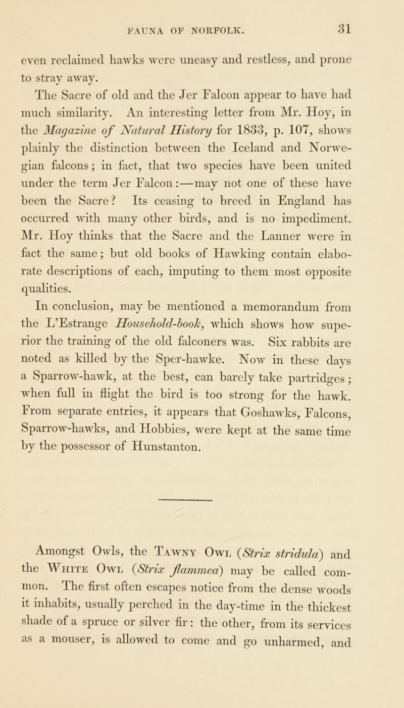 even reclaimed hawks were uneasy and restless, and prone to stray away. The Sacre of old and the Jcr Falcon appear to have had much similarity. An interesting letter from Mr. Hoy, in the Magazine of Natural History for 1833, p. 107, shows plainly the distinction between the Iceland and Norwe- gian falcons; in fact, that two species have been united under the term Jer Falcon:—may not one of these have been the Sacre? Its ceasing to breed in England has occurred with many other birds, and is no impediment. Mr. Hoy thinks that the Sacre and the Fanner were in fact the same; but old books of Hawking contain elabo- rate descriptions of each, imputing to them most opposite qualities. In conclusion, may be mentioned a memorandum from the L’Estrange Household-book, which shows how supe- rior the training of the old falconers was. Six rabbits are noted as killed by the Sper-hawke. Now in these days a Sparrow-hawk, at the best, can barely take partridges; when full in flight the bird is too strong for the hawk. From separate entries, it appears that Goshawks, Falcons, Sparrow-hawks, and Hobbies, were kept at the same time by the possessor of Hunstanton. Amongst Owls, the Tawny Owl (Strix stridula) and the White Owl (Strix flammca) may be called com- mon. The first often escapes notice from the dense woods it inhabits, usually perched in the day-time in the thickest shade of a spruce or silver fir: the other, from its services as a mouser, is allowed to come and go unharmed, and