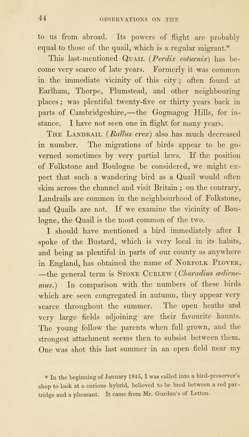 to us from abroad. Its powers of flight are probably equal to those of the quail, which is a regular migrant.* This last-mentioned Quail (Perdix coturnix) has be- come very scarce of late years. Formerly it was common in the immediate vicinity of this city; often found at Earlham, Thorpe, Plumstead, and other neighbouring places; was plentiful twenty-five or thirty years back in parts of Cambridgeshire,—the Gogmagog Hills, for in- stance. I have not seen one in flight for many years. The Landrail (Rallus crex) also has much decreased in number. The migrations of birds appear to be go- verned sometimes by very partial laws. If the position of Folkstone and Boulogne be considered, we might ex- pect that such a wandering bird as a Quail would often skim across the channel and visit Britain; on the contrary, Landrails are common in the neighbourhood of Folkstone, and Quails are not. If we examine the vicinity of Bou- logne, the Quail is the most common of the two. I should have mentioned a bird immediately after I spoke of the Bustard, which is very local in its habits, and being as plentiful in parts of our county as anywhere in England, has obtained the name of Norfolk Plover, —the general term is Stone Curlew (Char a dius cedicne- mus.) In comparison with the numbers of these buds which are seen congregated in autumn, they appear very scarce throughout the summer. The open heaths and very large fields adjoining are their favourite haunts. The young follow the parents when full grown, and the strongest attachment seems then to subsist between them. One was shot this last summer in an open field near my * In the beginning of January 1845, I was called into a bird-preserver’s shop to look at a curious hybrid, believed to be bred between a red par - tridge and a pheasant. It came from Mr. Gordon's of Letton.