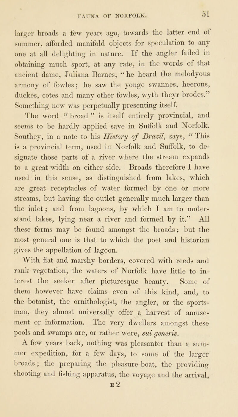 larger broads a few years ago, towards the latter end ol summer, afforded manifold objects for speculation to any one at all delighting in nature. If the angler failed in obtaining much sport, at any rate, in the words of that ancient dame, Juliana Barnes, “he heard the mclodyous armony of fowles; he saw the yonge swannes, heerons, duckes, cotes and many other fowles, wyth theyr brodes.” Something new was perpetually presenting itself. The word “ broad ” is itself entirely provincial, and seems to be hardly applied save in Suffolk and Norfolk. Southey, in a note to his History of Brazil, says, “ This is a provincial term, used in Norfolk and Suffolk, to de- signate those parts of a river where the stream expands to a great width on either side. Broads therefore I have used in this sense, as distinguished from lakes, which are great receptacles of water formed by one or more streams, but having the outlet generally much larger than the inlet; and from lagoons, by which I am to under- stand lakes, lying near a river and formed by it.” All these forms may be found amongst the broads; but the most general one is that to which the poet and historian gives the appellation of lagoon. With flat and marshy borders, covered with reeds and rank vegetation, the waters of Norfolk have little to in- terest the seeker after picturesque beauty. Some of them however have claims even of this kind, and, to the botanist, the ornithologist, the angler, or the sports- man, they almost universally offer a harvest of amuse- ment or information. The very dwellers amongst these pools and swamps are, or rather were, sui generis. A few years back, nothing was pleasanter than a sum- mer expedition, for a few days, to some of the larger broads; the preparing the pleasure-boat, the providing shooting and fishing apparatus, the voyage and the arrival, e 2