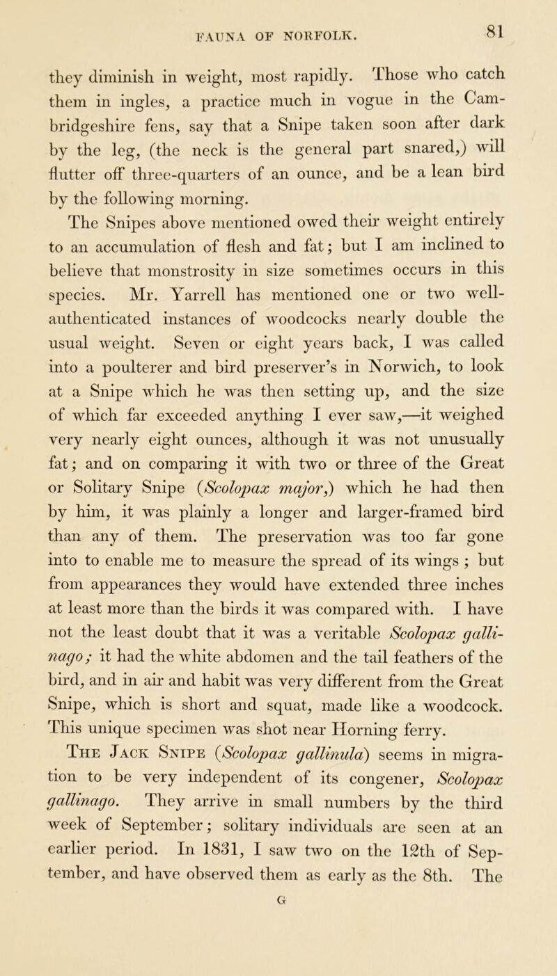 they diminish in weight, most rapidly. Those who catch them in ingles, a practice much in vogue in the Cam- bridgeshire fens, say that a Snipe taken soon after dark by the leg, (the neck is the general part snared,) will flutter off three-quarters of an ounce, and be a lean bird by the following morning. The Snipes above mentioned owed their weight entirely to an accumulation of flesh and fat; but I am inclined to believe that monstrosity in size sometimes occurs in this species. Mr. Yarrell has mentioned one or two well- authenticated instances of woodcocks nearly double the usual weight. Seven or eight years back, I was called into a poulterer and bird preserver’s in Norwich, to look at a Snipe which he was then setting up, and the size of which far exceeded anything I ever saw,—it weighed very nearly eight ounces, although it was not unusually fat; and on comparing it with two or three of the Great or Solitary Snipe (Scolopax major,) which he had then by him, it was plainly a longer and larger-framed bird than any of them. The preservation was too far gone into to enable me to measure the spread of its wings ; but from appearances they would have extended three inches at least more than the birds it was compared with. I have not the least doubt that it was a veritable Scolopax galli- nago; it had the white abdomen and the tail feathers of the bird, and in air and habit was very different from the Great Snipe, which is short and squat, made like a woodcock. This unique specimen was shot near Horning ferry. The Jack Snipe (Scolopax gallinula) seems in migra- tion to be very independent of its congener, Scolopax gallinago. They arrive in small numbers by the third week of September; solitary individuals are seen at an earlier period. In 1831, I saw two on the 12th of Sep- tember, and have observed them as early as the 8th. The G