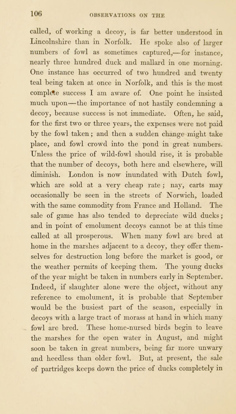 called, of working a decoy, is far better understood in Lincolnshire than in Norfolk. He spoke also of larger numbers of fowl as sometimes captured,—for instance, nearly three hundred duck and mallard in one morning. One instance has occurred of two hundred and twenty teal being taken at once in Norfolk, and this is the most complete success I am aware of. One point he insisted much upon—the importance of not hastily condemning a decoy, because success is not immediate. Often, he said, for the first two or three years, the expenses were not paid by the fowl taken; and then a sudden change might take place, and fowl crowd into the pond in great numbers. Unless the price of wild-fowl should rise, it is probable that the number of decoys, both here and elsewhere, will diminish. London is now inundated with Dutch fowl, which are sold at a very cheap rate; nay, carts may occasionally be seen in the streets of Norwich, loaded with the same commodity from France and Holland. The sale of game has also tended to depreciate wild ducks; and in point of emolument decoys cannot be at this time called at all prosperous. When many fowl are bred at home in the marshes adjacent to a decoy, they offer them- selves for destruction long before the market is good, or the weather permits of keeping them. The young ducks of the year might be taken in numbers early in September. Indeed, if slaughter alone were the object, without any reference to emolument, it is probable that September would be the busiest part of the season, especially in decoys with a large tract of morass at hand in which many fowl are bred. These home-nursed birds begin to leave the marshes for the open water in August, and might soon be taken in great numbers, being far more unwary and heedless than older fowl. But, at present, the sale of partridges keeps down the price of ducks completely in