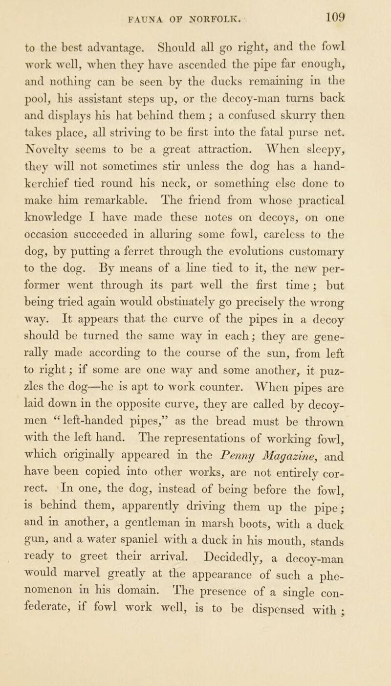 to the best advantage. Should all go right, and the fowl work well, when they have ascended the pipe far enough, and nothing can be seen by the ducks remaining in the pool, his assistant steps up, or the decoy-man turns back and displays his hat behind them ; a confused skurry then takes place, all striving to be first into the fatal purse net. Novelty seems to be a great attraction. When sleepy, they will not sometimes stir unless the dog has a hand- kerchief tied round his neck, or something else done to make him remarkable. The friend from whose practical knowledge I have made these notes on decoys, on one occasion succeeded in alluring some fowl, careless to the dog, by putting a ferret through the evolutions customary to the dog. By means of a line tied to it, the new per- former went through its part well the first time ; but being tried again would obstinately go precisely the wrong way. It appears that the curve of the pipes in a decoy should be turned the same way in each; they are gene- rally made according to the course of the sun, from left to right; if some are one way and some another, it puz- zles the dog—he is apt to work counter. When pipes are laid down in the opposite curve, they are called by decoy- men “ left-handed pipes,” as the bread must be thrown with the left hand. The representations of working fowl, which originally appeared in the Penny Magazine, and have been copied into other works, are not entirely cor- rect. In one, the dog, instead of being before the fowl, is behind them, apparently driving them up the pipe; and in another, a gentleman in marsh boots, with a duck gun, and a water spaniel with a duck in his mouth, stands ready to greet their arrival. Decidedly, a decoy-man would marvel greatly at the appearance of such a phe- nomenon in his domain. The presence of a single con- federate, if fowl work well, is to be dispensed with ;