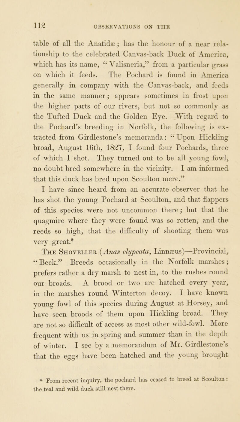 table of all the Anatida?; lias the honour of a near rela- tionship to the celebrated Canvas-back Duck of America, which has its name, “ Aralisneria,” from a particular grass on which it feeds. The Pochard is found in America generally in company with the Canvas-hack, and feeds in the same manner; appears sometimes in frost upon the higher parts of our rivers, but not so commonly as the Tufted Duck and the Golden Eye. With regard to the Pochard’s breeding in Norfolk, the following is ex- tracted from Girdlestone’s memoranda: “Upon Hickling broad, August 16th, 1827, I found four Pochards, three of which I shot. They turned out to be all young fowl, no doubt bred somewhere in the vicinity. I am informed that this duck has bred upon Scoulton mere.” I have since heard from an accurate observer that he has shot the young Pochard at Scoulton, and that flappers of this species were not uncommon there; but that the quagmire where they were found was so rotten, and the reeds so high, that the difficulty of shooting them was very great.* The Shoveller (Anas clypeata, Linnaeus)—Provincial, “ Beck.” Breeds occasionally in the Norfolk marshes; prefers rather a dry marsh to nest in, to the rushes round our broads. A brood or two are hatched every year, in the marshes round AYin ter ton decoy. I have known young fowl of this species during August at Horsey, and have seen broods of them upon Hickling broad. They are not so difficult of access as most other wild-fowl. More frequent with us in spring and summer than in the depth of winter. I see by a memorandum of Mr. Girdlestone’s that the eggs have been hatched and the young brought * From recent inquiry, the pochard has ceased to breed at Scoulton: the teal and wild duck still nest there.