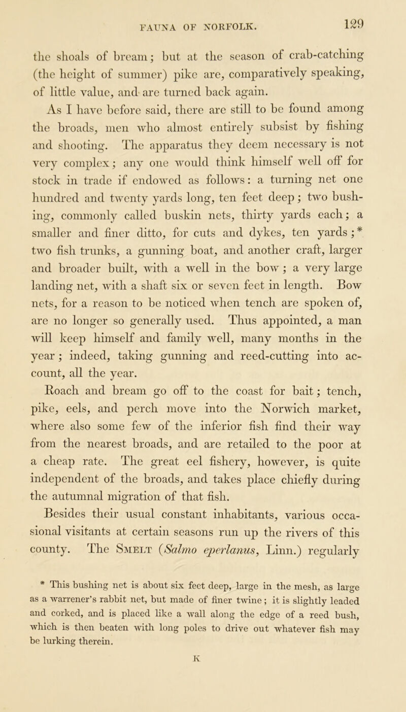 the shoals of bream; but at the season of crab-catching (the height of summer) pike are, comparatively speaking, of little value, and are turned back again. As I have before said, there are still to be found amon the broads, men who almost entirely subsist by fishin and shooting. The apparatus they deem necessary is not very complex; any one would think himself well off for stock in trade if endowed as follows: a turning net one hundred and twenty yards long, ten feet deep; two bush- ing, commonly called buskin nets, thirty yards each; a smaller and finer ditto, for cuts and dykes, ten yards ; * two fish trunks, a gunning boat, and another craft, larger and broader built, with a well in the bow ; a very large landing net, with a shaft six or seven feet in length. Bow nets, for a reason to be noticed when tench are spoken of, are no longer so generally used. Thus appointed, a man will keep himself and family well, many months in the year ; indeed, taking gunning and reed-cutting into ac- count, all the year. Roach and bream go off to the coast for bait; tench, pike, eels, and perch move into the Norwich market, where also some few of the inferior fish find their way from the nearest broads, and are retailed to the poor at a cheap rate. The great eel fishery, however, is quite independent of the broads, and takes place chiefly during the autumnal migration of that fish. Besides their usual constant inhabitants, various occa- sional visitants at certain seasons run up the rivers of this county. The Smelt (Salmo eperlanus, Linn.) regularly * This bushing net is about six feet deep, large in the mesh, as large as a warrener’s rabbit net, but made of finer twine ; it is slightly leaded and corked, and is placed like a wall along the edge of a reed bush, which is then beaten with long poles to drive out whatever fish may be lurking therein. K CfQ CTq