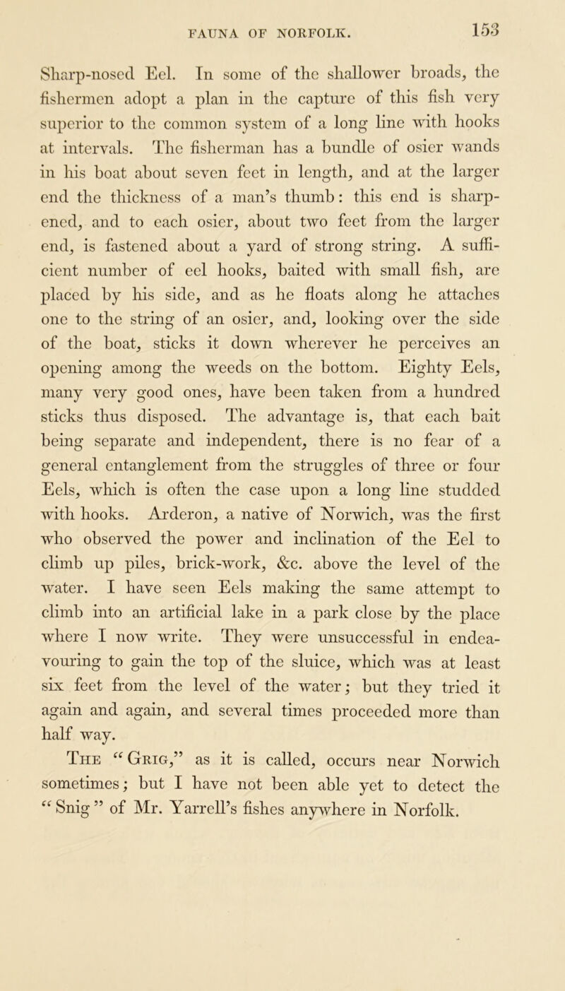 Sharp-nosed Eel. In some of the shallower broads, the fishermen adopt a plan in the capture of this fish very superior to the common system of a long line with hooks at intervals. The fisherman has a bundle of osier wands in his boat about seven feet in length, and at the larger end the thickness of a man’s thumb: this end is sharp- ened, and to each osier, about two feet from the larger end, is fastened about a yard of strong string. A suffi- cient number of eel hooks, baited with small fish, are placed by his side, and as he floats along he attaches one to the string of an osier, and, looking over the side of the boat, sticks it down wherever he perceives an opening among the weeds on the bottom. Eighty Eels, many very good ones, have been taken from a hundred sticks thus disposed. The advantage is, that each bait being separate and independent, there is no fear of a general entanglement from the struggles of three or four Eels, which is often the case upon a long line studded with hooks. Arderon, a native of Norwich, was the first who observed the power and inclination of the Eel to climb up piles, brick-work, &c. above the level of the water. I have seen Eels making the same attempt to climb into an artificial lake in a park close by the place where I now write. They were unsuccessful in endea- vouring to gain the top of the sluice, which was at least six feet from the level of the water; but they tried it again and again, and several times proceeded more than half way. The “ Grig,” as it is called, occurs near Norwich sometimes; but I have not been able yet to detect the “ Snig” of Mr. Yarrcll’s fishes anywhere in Norfolk.