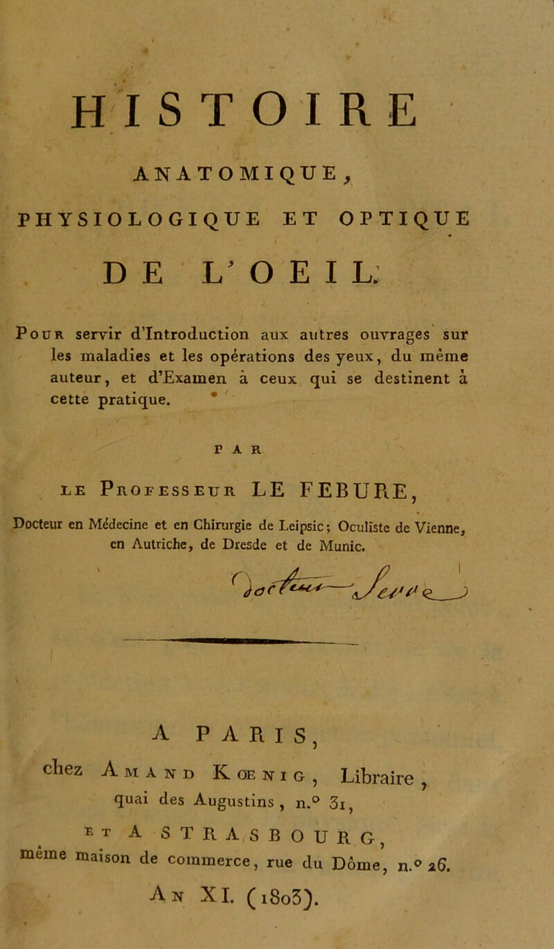 HISTOIRE PHYSIOLOGIQUE ET OPTIQUE Pour servir d’introduction aux autres ouvrages sur les maladies et les opérations des yeux, du même auteur, et d’Examen à ceux qui se destinent à cette pratique. le Professeur LE FEBURE, Docteur en Médecine et en Chirurgie de Leipsic ; Oculiste de Vienne, en Autriche, de Dresde et de Munie. A PARIS, chez A M A N D K OE N I G , Libraire , quai des Augustins , n.° 3i, et A STRASBOURG, meme maison de commerce, rue du Dôme, n.° 26. An XI. (t8o3). ANATOMIQUE DE 1/ O E I Lj FAR