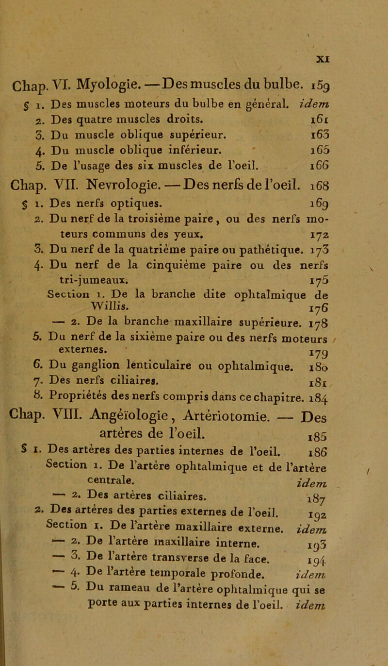 Chap. VL Myologie. —Des muscles du bulbe. 159 § 1. Des muscles moteurs du bulbe en général, idem 2. Des quatre muscles droits. 161 3. Du muscle oblique supérieur. l63 4. Du muscle oblique inférieur. i65 5. De l’usage des six muscles de l’oeil. 166 Chap. VII. Nevrologie. — Des nerfs de l’oeil. 168 § 1. Des nerfs optiques. 169 2. Du nerf de la troisième paire , ou des nerfs mo- teurs communs des yeux. 172 3. Du nerf de la quatrième paire ou pathétique. 173 4. Du nerf de la cinquième paire ou des nerfs tri-jumeaux. 175 Section 1. De la branche dite ophtalmique de Willis. X76 — 2. De la branche maxillaire supérieure. 178 5. Du nerf de la sixième paire ou des nerfs moteurs externes. 1jg 6. Du ganglion lenticulaire ou ophtalmique. 180 7. Des nerfs ciliaires. 181 8. Propriétés des nerfs compris dans ce chapitre. 184 Chap. VIII. Angéïologie, Artériotomie. — Des artères de l’oeil. x85 § I. Des artères des parties internes de l’oeil. 186 Section 1. De l’artère ophtalmique et de l’artère centrale. idem — 2. Des artères ciliaires. x8y 2. Des artères des parties externes de l’oeil. ig2 Section 1. De l’artère maxillaire externe. — 2. De l’artère maxillaire interne. — 3. De l’artère transverse de la face. — 4‘ De l’artère temporale profonde. — 5. Du rameau de l’artère ophtalmique qui se porte aux parties internes de l’oeil, idem idem 193 19i idem