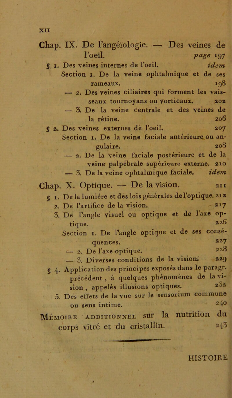 Chap. IX. De l’angéïologie. —■ Des veines de l’oeil. page 197 S. 1. Des veines internes de l’oeil. idem. Section 1. De la veine ophtalmique et de ses rameaux. 198 — 2. Des veines ciliaires qui forment les vais- seaux tournoyans ou yorticaux. 20» — 3. De la veine centrale et des veines de la rétine. 206 § 2. Des veines externes de l’oeil. 207 Section 1. De la veine faciale antérieure ou an- gulaire. 208 — 2. De la veine faciale postérieure et de la veine palpébrale supérieure externe. 2x0 — 3. De la veine ophtalmique faciale. idem. Chap. X. Optique. — De la vision. 211 § i. De la lumière et des lois générales del’optique. 212 2. De l’artifice de la vision. 217 3. De l’angle visuel ou optique et de l’axe op- tique. 22& Section 1. De l’angle optique et de ses consé- quences. 227 — 2. De l’axe optique. 22^ — 3. Diverses conditions de la vision. 229 § 4. Application des principes exposés dans le paragr. précédent , à quelques phénomènes de la vi- sion , appelés illusions optiques. 202 5. Des effets de la vue sur le sensorium commune ou sens intime. 2 t° Mémoire additionnel sur la nutrition du corps vitré et du cristallin. 2^3 HISTOIRE