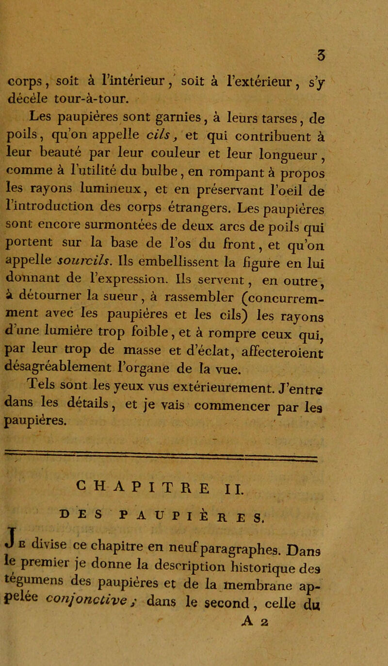 corps, soit à l’intérieur, soit à l’extérieur, s’y décèle tour-à-tour. Les paupières sont garnies, à leurs tarses, de poils, qu’on appelle cils, et qui contribuent à leur beauté par leur couleur et leur longueur , comme à l’utilité du bulbe, en rompant à propos les rayons lumineux, et en préservant l’oeil de l’introduction des corps étrangers. Les paupières sont encore surmontées de deux arcs de poils qui portent sur la base de l’os du front, et qu’on appelle sourcils. Ils embellissent la figure en lui donnant de l’expression. Ils servent, en outre, à détourner la sueur, à rassembler (concurrem- ment avec les paupières et les cils) les rayons d une lumière trop foible, et à rompre ceux qui, par leur trop de masse et d’éclat, affecteraient désagréablement l’organe de la vue. Tels sont les yeux vus extérieurement. J’entre dans les détails, et je vais commencer par les paupières. CHAPITRE IL DES PAUPIÈRES. Je divise ce chapitre en neuf paragraphes. Dans e premier je donne la description historique des tegumens des paupières et de la membrane ap- pelée conjonctive ; dans le second, celle du