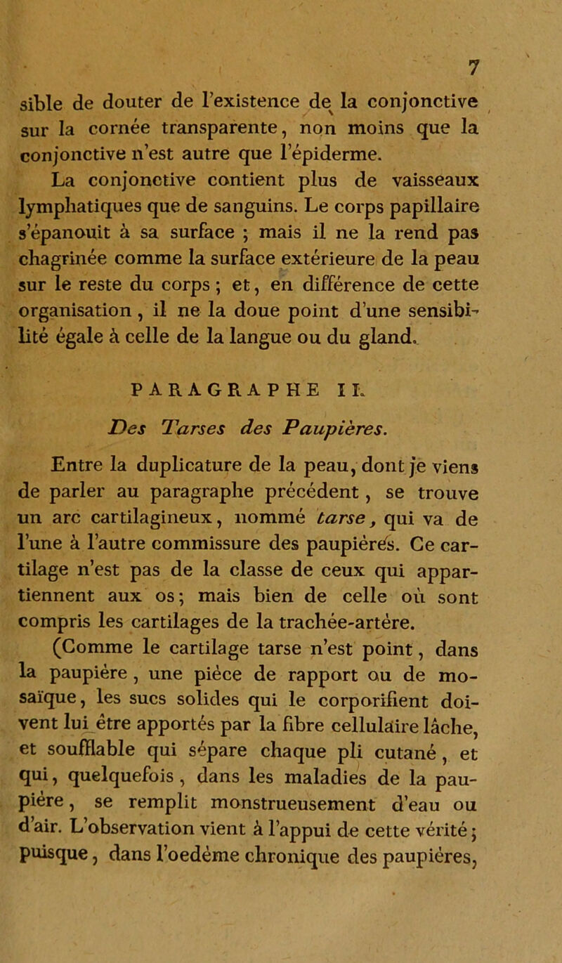 sible de douter de l’existence de la conjonctive sur la cornée transparente, non moins que la conjonctive n’est autre que l’épiderme. La conjonctive contient plus de vaisseaux lymphatiques que de sanguins. Le corps papillaire s’épanouit à sa surface ; mais il ne la rend pas chagrinée comme la surface extérieure de la peau sur le reste du corps ; et, en différence de cette organisation , il ne la doue point d’une sensibi- lité égale à celle de la langue ou du gland. PARAGRAPHE IL Des Tarses des Paupières. Entre la duplicature de la peau, dont je viens de parler au paragraphe précédent, se trouve un arc cartilagineux, nommé tarse, qui va de l’une à l’autre commissure des paupiérés. Ce car- tilage n’est pas de la classe de ceux qui appar- tiennent aux os; mais bien de celle où sont compris les cartilages de la trachée-artère. (Comme le cartilage tarse n’est point, dans la paupière , une pièce de rapport ou de mo- saïque, les sucs solides qui le corporilient doi- vent lui être apportés par la fibre cellulaire lâche, et soufflable qui sépare chaque pli cutané , et qui, quelquefois , dans les maladies de la pau- pière , se remplit monstrueusement d’eau ou d air. L’observation vient à l’appui de cette vérité ; puisque, dans l’oedème chronique des paupières,