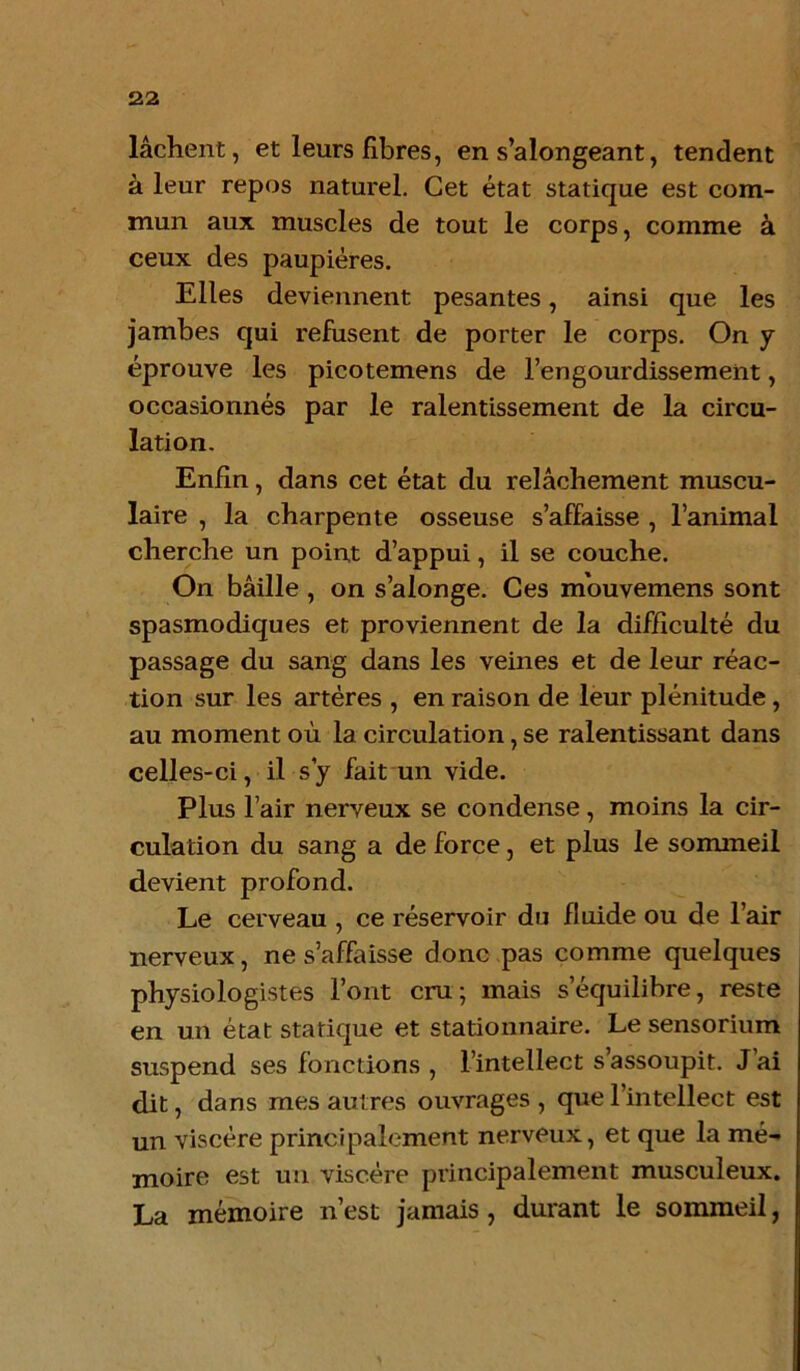 lâchent, et leurs fibres, en s’alongeant, tendent à leur repos naturel. Cet état statique est com- mun aux muscles de tout le corps, comme à ceux des paupières. Elles deviennent pesantes, ainsi que les jambes qui refusent de porter le corps. On y éprouve les picotemens de l’engourdissement, occasionnés par le ralentissement de la circu- lation. Enfin, dans cet état du relâchement muscu- laire , la charpente osseuse s’affaisse , l’animal cherche un point d’appui, il se couche. On bâille , on s’alonge. Ces mouvemens sont spasmodiques et proviennent de la difficulté du passage du sang dans les veines et de leur réac- tion sur les artères , en raison de leur plénitude, au moment où la circulation, se ralentissant dans celles-ci, il s y fait un vide. Plus l’air nerveux se condense, moins la cir- culation du sang a de force, et plus le sommeil devient profond. Le cerveau , ce réservoir du fluide ou de l’air nerveux, ne s’affaisse donc pas comme quelques physiologistes l’ont cru; mais s’équilibre, reste en un état statique et stationnaire. Le sensorium suspend ses fonctions , l’intellect s’assoupit. J’ai dit, dans mes autres ouvrages , que l’intellect est un viscère principalement nerveux, et que la mé- moire est un viscère principalement musculeux. La mémoire n’est jamais, durant le sommeil,