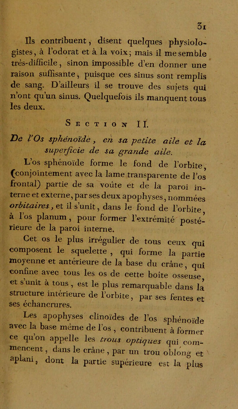 Ils contribuent, disent quelques physiolo- gistes, à l’odorat et à la voix; mais il me semble très-difficile, sinon impossible d’en donner une raison suffisante, puisque ces sinus sont remplis de sang. D ailleurs il se trouve des sujets qui n’ont qu’un sinus. Quelquefois ils manquent tous les deux. Section IL De l'Os sphénoïde, en sa petite aile et la superficie de sa grande aile. L’os sphénoïde forme le fond de l’orbite (conjointement avec la lame transparente de l’os frontal) partie de sa voûte et de la paroi in- terne et externe, par ses deux apophyses, nommées orbitaires, et il s’unit, dans le fond de l’orbite à l’os planum , pour former l’extrémité posté- rieure de la paroi interne. Cet os le plus irrégulier de tous ceux qui composent le squelette , qui forme la partie moyenne et antérieure de la base du crâne, qui confine avec tous les os de cette boîte osseuse, et s unit à tous , est le plus remarquable dans la structure intérieure de l’orbite, par ses fentes et ses échancrures. Les apophyses clinoïdes de l’os sphénoïde avec la base même de l’os , contribuent à former ce qu’on appelle les trous optiques qui com- mencent , dans le crâne , par un trou obïong et apani, dont la partie supérieure est la plus