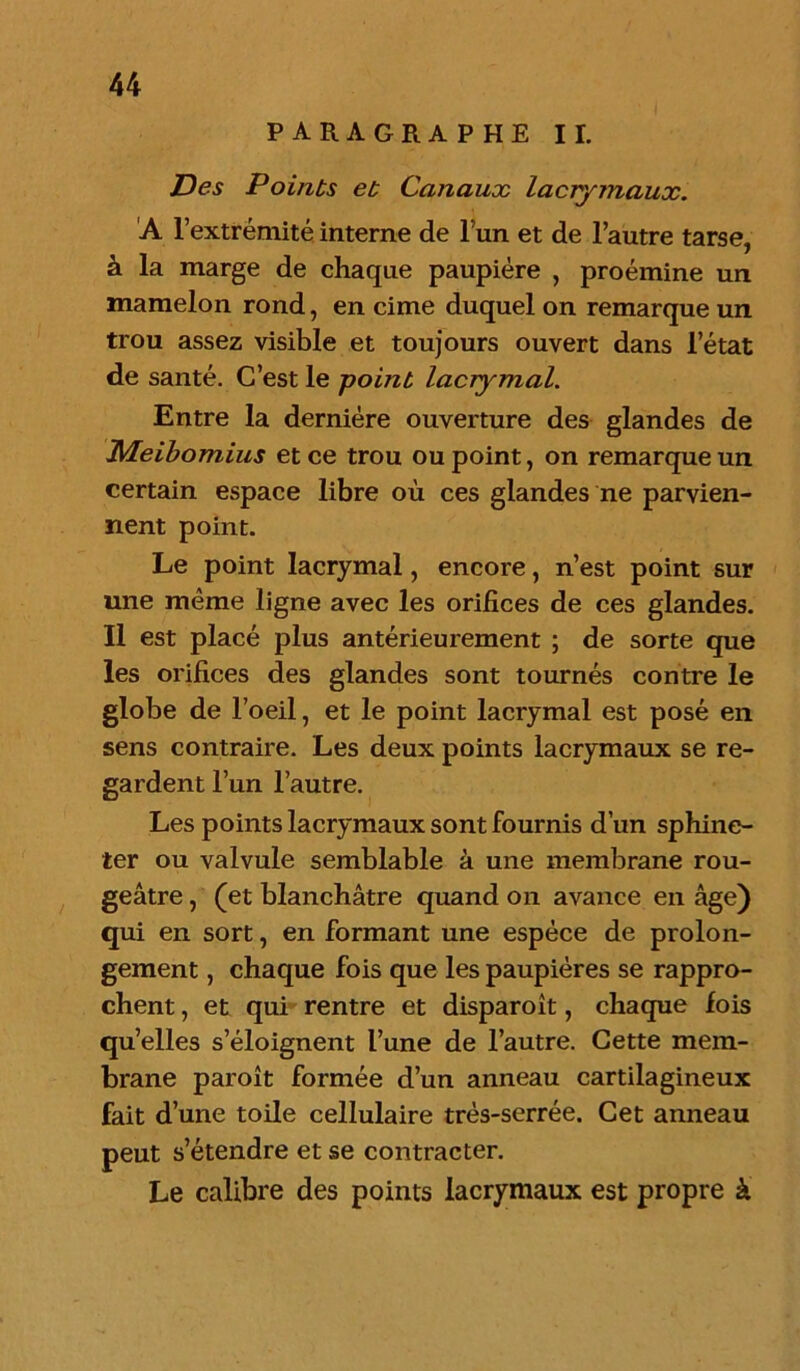 PARAGRAPHE II. Des Points et Canaux lacrymaux. A l’extrémité interne de l un et de l’autre tarse, à la marge de chaque paupière , proémine un mamelon rond, en cime duquel on remarque un trou assez visible et toujours ouvert dans l’état de santé. C’est le point lacrymal. Entre la dernière ouverture des glandes de JMeibomius et ce trou ou point, on remarque un certain espace libre où ces glandes ne parvien- nent point. Le point lacrymal, encore, n’est point sur une même ligne avec les orifices de ces glandes. Il est placé plus antérieurement ; de sorte que les orifices des glandes sont tournés contre le globe de l’oeil, et le point lacrymal est posé en sens contraire. Les deux points lacrymaux se re- gardent l’un l’autre. Les points lacrymaux sont fournis d’un sphinc- ter ou valvule semblable à une membrane rou- geâtre , (et blanchâtre quand on avance en âge) qui en sort, en formant une espèce de prolon- gement , chaque fois que les paupières se rappro- chent , et qui rentre et disparoît, chaque fois qu’elles s’éloignent l’une de l’autre. Cette mem- brane paroît formée d’un anneau cartilagineux fait d’une toile cellulaire très-serrée. Cet anneau peut s’étendre et se contracter. Le calibre des points lacrymaux est propre à