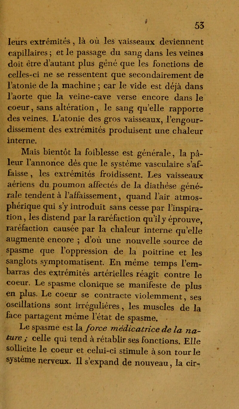 t 53 leurs extrémités, là où les vaisseaux deviennent capillaires ; et le passage du sang dans les veines doit être d’autant plus gêné que les fonctions de celles-ci ne se ressentent que secondairement de l’atonie de la machine ; car le vide est déjà dans l’aorte que la veine-cave verse encore dans le coeur, sans altération, le sang qu’elle rapporte des veines. L’atonie des gros vaisseaux, l’engour- dissement des extrémités produisent une chaleur interne. Mais bientôt la faiblesse est générale, la pâ- leur l’annonce dés que le système vasculaire s’af- faisse , les extrémités froidissent. Les vaisseaux aériens du poumon affectés de la diathèse géné- rale tendent à l’affaissement, quand l’air atmos- phérique qui s’y introduit sans cesse par l’inspira- tion , les distend par la raréfaction qu’il y éprouve, raréfaction causée par la chaleur interne quelle augmente encore ; d’où une nouvelle source de spasme que l’oppression de la poitrine et les sanglots symptomatisent. En même temps l’em- barras des extrémités artérielles réagit contre le coeur. Le spasme clonique se manifeste de plus en plus. Le coeur se contracte violemment, ses oscillations sont irrégulières, les muscles de la face partagent même l’état de spasme. Le spasme est la force médicatrice de la na- ture; celle qui tend à rétablir ses fonctions. Elle sollicite le coeur et celui-ci stimule à son tour le système nerveux. Il s’expand de nouveau, la cir-